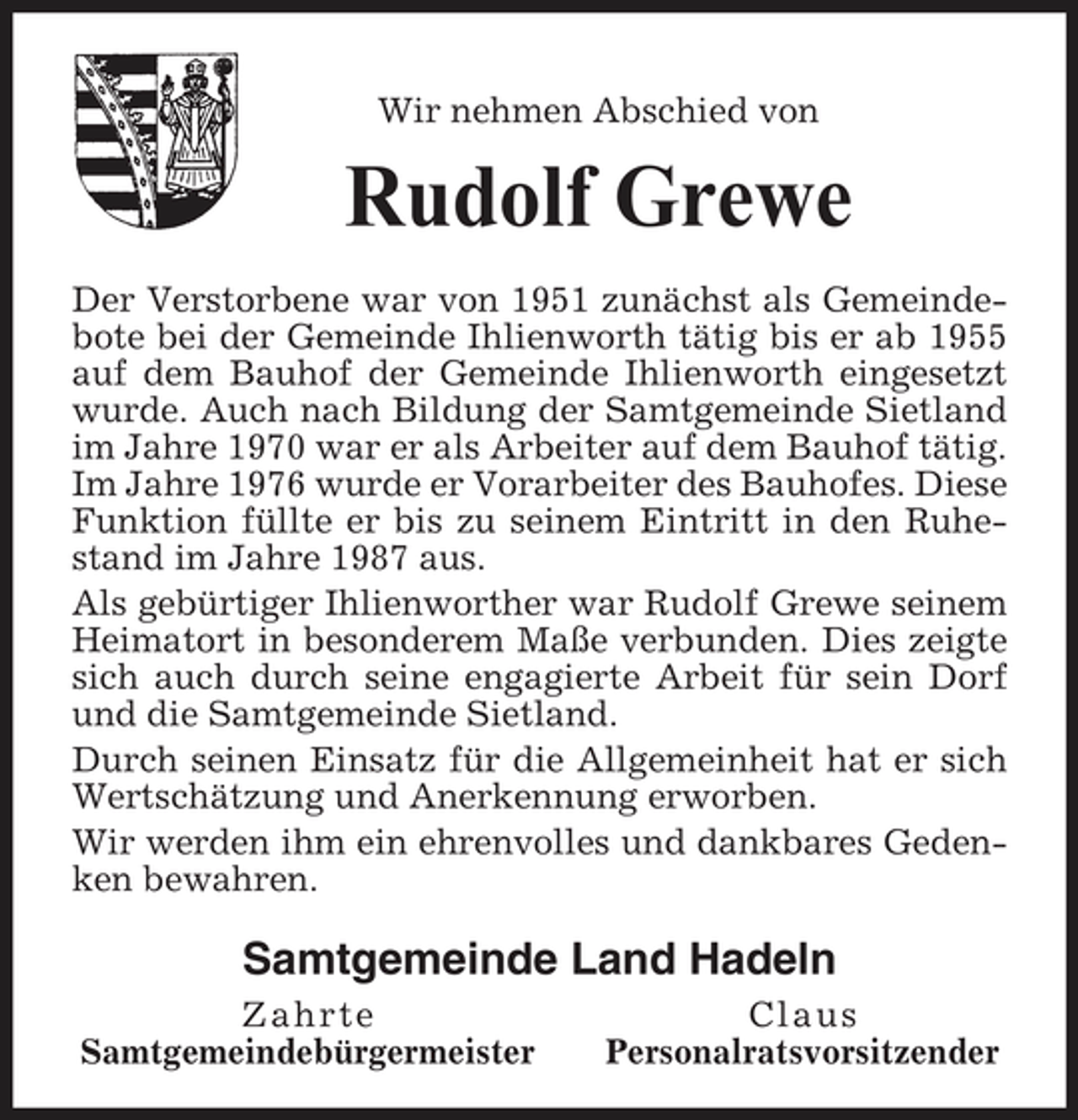 <p>Wir nehmen Abschied von</p>
<p>Rudolf Grewe<br />Der Verstorbene war von 1951 zunächst als Gemeindebote bei der Gemeinde Ihlienworth tätig bis er ab 1955 auf dem Bauhof der Gemeinde Ihlienworth eingesetzt wurde. Auch nach Bildung der Samtgemeinde Sietland im Jahre 1970 war er als Arbeiter auf dem Bauhof tätig. Im Jahre 1976 wurde er Vorarbeiter des Bauhofes. Diese Funktion füllte er bis zu seinem Eintritt in den Ruhestand im Jahre 1987 aus. Als gebürtiger Ihlienworther war Rudolf Grewe seinem Heimatort in besonderem Maße verbunden. Dies zeigte sich auch durch seine engagierte Arbeit für sein Dorf und die Samtgemeinde Sietland. Durch seinen Einsatz für die Allgemeinheit hat er sich Wertschätzung und Anerkennung erworben. Wir werden ihm ein ehrenvolles und dankbares Gedenken bewahren.</p>
<p>Samtgemeinde Land Hadeln<br />Zahrte Samtgemeindebürgermeister Claus Personalratsvorsitzender</p>