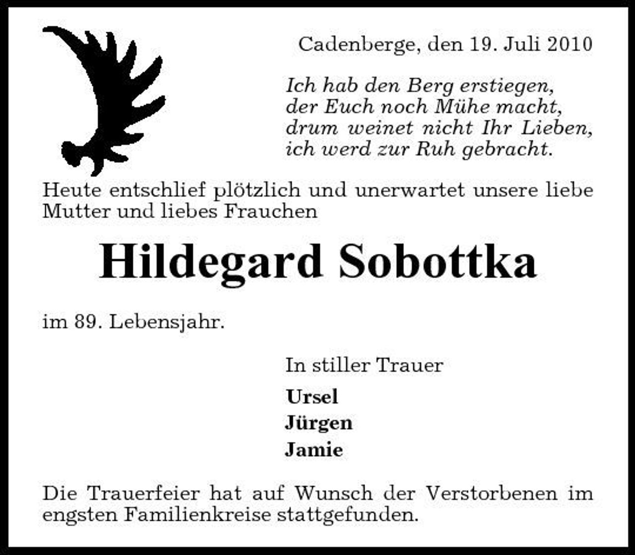 <p>Cadenberge, den 19. Juli 2010 Ich hab den Berg erstiegen, der Euch noch Mühe macht, drum weinet nicht Ihr Lieben, ich werd zur Ruh gebracht. Heute entschlief plötzlich und unerwartet unsere liebe Mutter und liebes Frauchen</p><p>Hildegard Sobottka<br />im 89. Lebensjahr. In stiller Trauer Ursel Jürgen Jamie Die Trauerfeier hat auf Wunsch der Verstorbenen im engsten Familienkreise stattgefunden.</p>