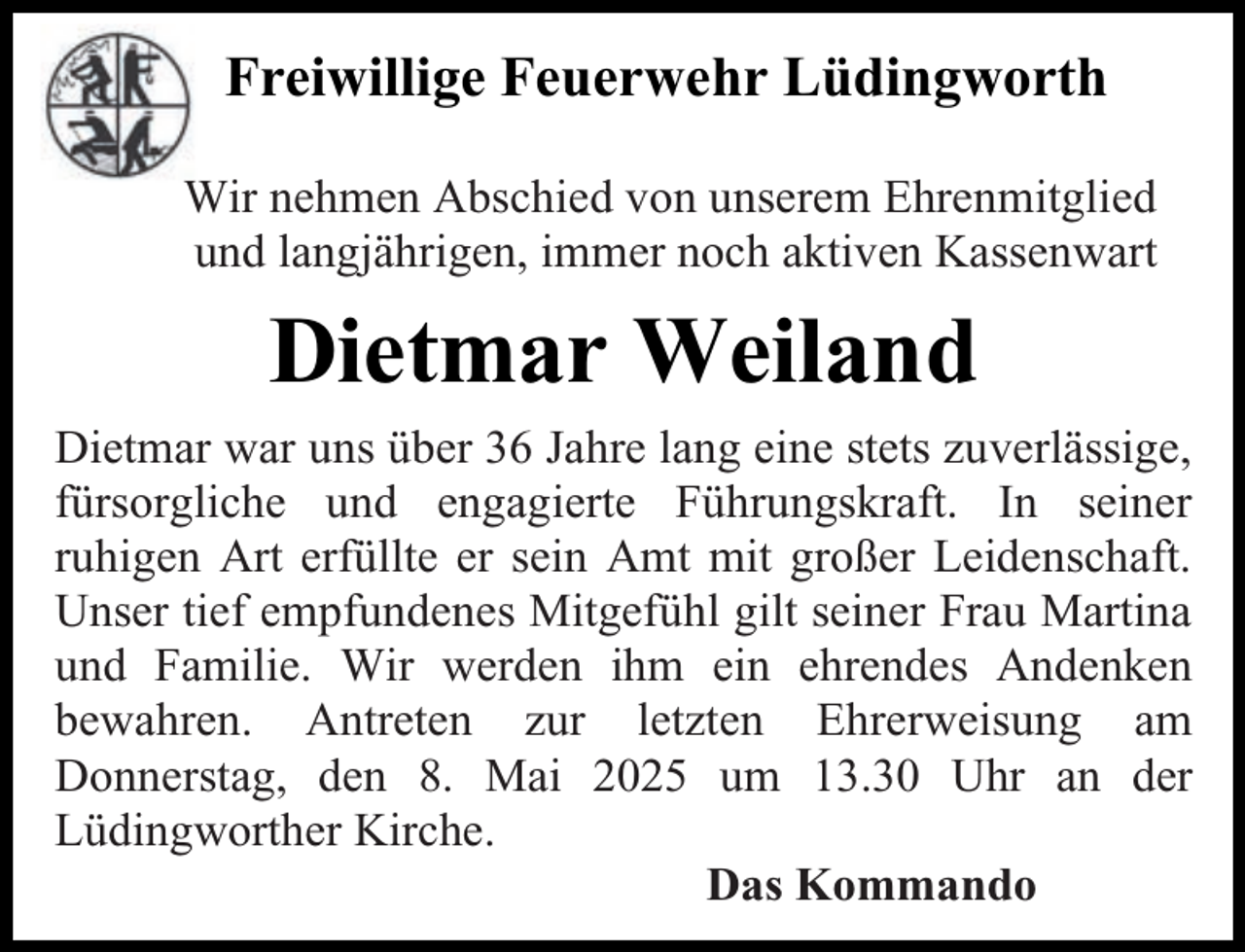 <p>Freiwillige Feuerwehr Lüdingworth<br />Wir nehmen Abschied von unserem Ehrenmitglied<br />und langjährigen, immer noch aktiven Kassenwart</p><p>Dietmar Weiland<br />Dietmar war uns über 36 Jahre lang eine stets zuverlässige,<br />fürsorgliche und engagierte Führungskraft. In seiner<br />ruhigen Art erfüllte er sein Amt mit großer Leidenschaft.<br />Unser tief empfundenes Mitgefühl gilt seiner Frau Martina<br />und Familie. Wir werden ihm ein ehrendes Andenken<br />bewahren. Antreten zur letzten Ehrerweisung am<br />Donnerstag, den 8. Mai 2025 um 13.30 Uhr an der<br />Lüdingworther Kirche.<br />Das Kommando</p>