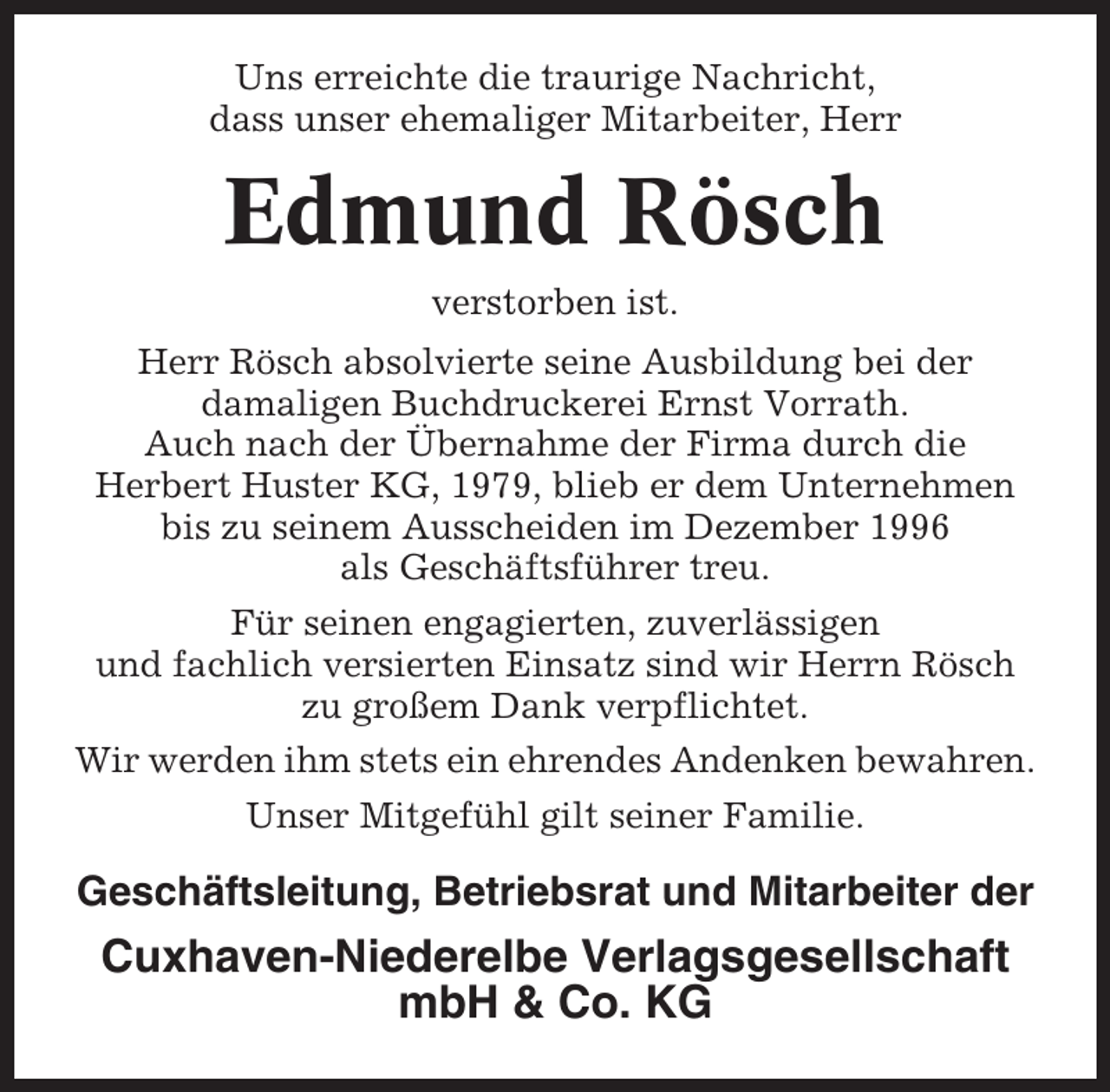 <p>Uns erreichte die traurige Nachricht,<br />dass unser ehemaliger Mitarbeiter, Herr</p><p>Edmund Rösch<br />verstorben ist.<br />Herr Rösch absolvierte seine Ausbildung bei der<br />damaligen Buchdruckerei Ernst Vorrath.<br />Auch nach der Übernahme der Firma durch die<br />Herbert Huster KG, 1979, blieb er dem Unternehmen<br />bis zu seinem Ausscheiden im Dezember 1996<br />als Geschäftsführer treu.<br />Für seinen engagierten, zuverlässigen<br />und fachlich versierten Einsatz sind wir Herrn Rösch<br />zu großem Dank verpflichtet.<br />Wir werden ihm stets ein ehrendes Andenken bewahren.<br />Unser Mitgefühl gilt seiner Familie.</p><p>Geschäftsleitung, Betriebsrat und Mitarbeiter der</p><p>Cuxhaven-Niederelbe Verlagsgesellschaft<br />mbH &amp; Co. KG</p>