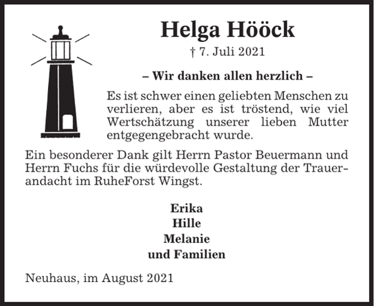 <p>Helga Hööck<br />† 7. Juli 2021<br />– Wir danken allen herzlich –<br />Es ist schwer einen geliebten Menschen zu<br />verlieren, aber es ist tröstend, wie viel<br />Wertschätzung unserer lieben Mutter<br />entgegengebracht wurde.<br />Ein besonderer Dank gilt Herrn Pastor Beuermann und<br />Herrn Fuchs für die würdevolle Gestaltung der Trauerandacht im RuheForst Wingst.<br />Erika<br />Hille<br />Melanie<br />und Familien<br />Neuhaus, im August 2021</p>