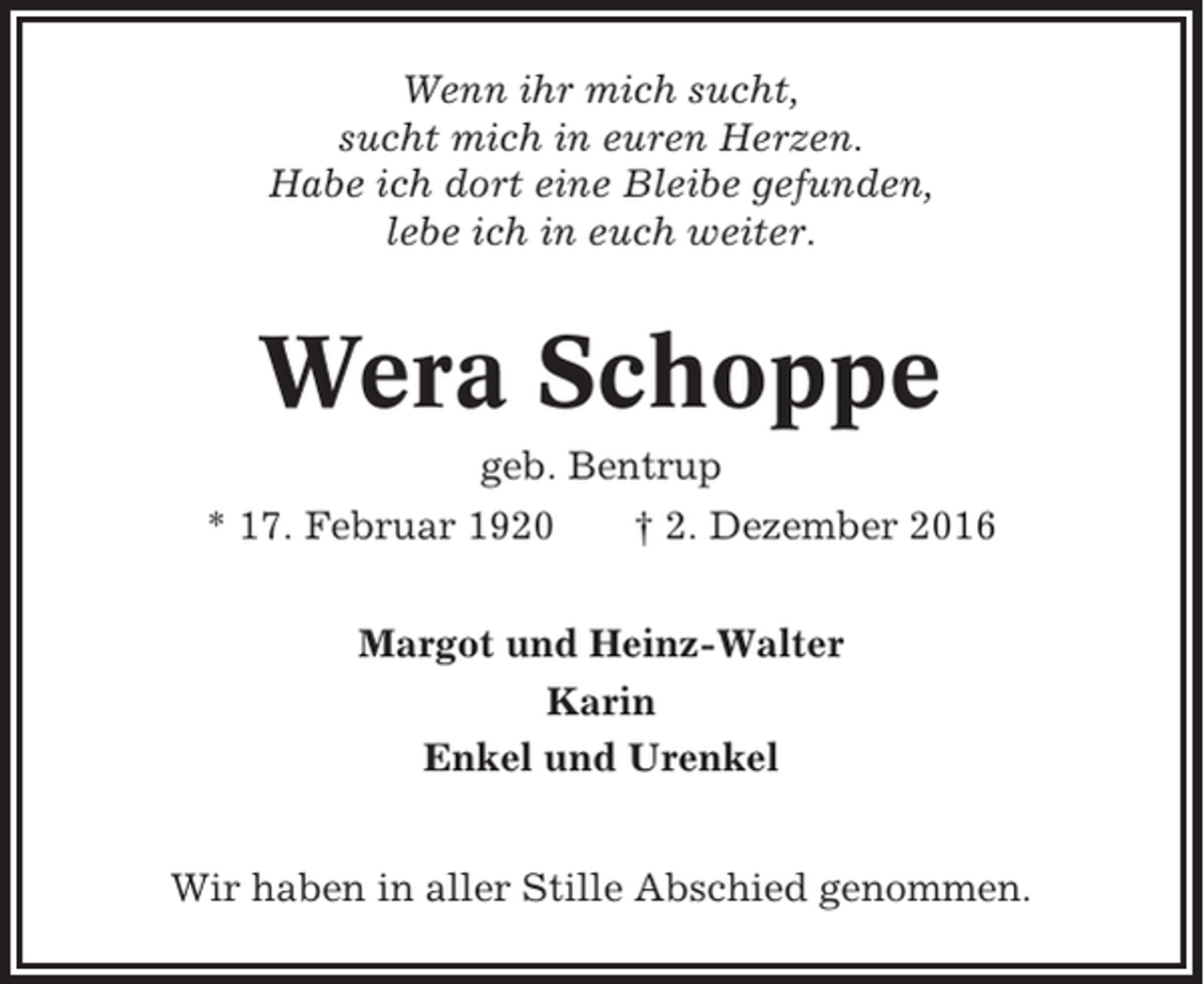 <p>Wenn ihr mich sucht,<br />sucht mich in euren Herzen.<br />Habe ich dort eine Bleibe gefunden,<br />lebe ich in euch weiter.</p><p>Wera Schoppe<br />geb. Bentrup<br />* 17. Februar 1920</p><p>† 2. Dezember 2016</p><p>Margot und Heinz-Walter<br />Karin<br />Enkel und Urenkel<br />Wir haben in aller Stille Abschied genommen.</p>