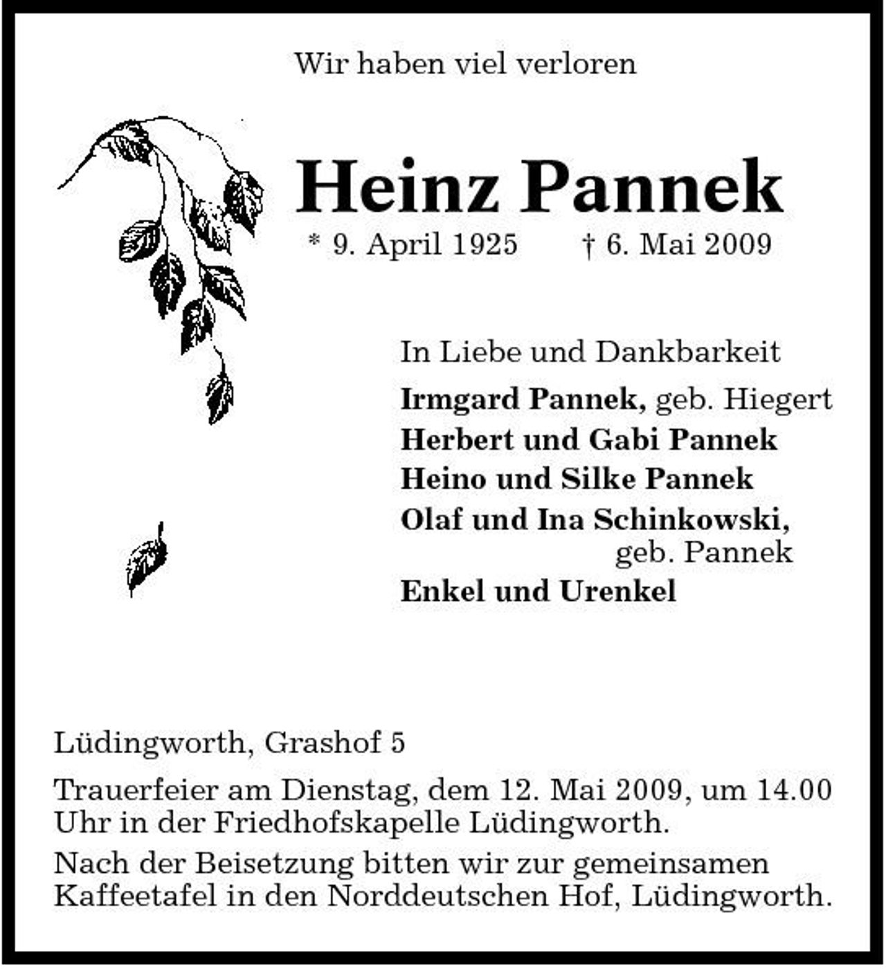 <p>Wir haben viel verloren</p><p>Heinz Pannek<br />* 9. April 1925 † 6. Mai 2009 In Liebe und Dankbarkeit Irmgard Pannek, geb. Hiegert Herbert und Gabi Pannek Heino und Silke Pannek Olaf und Ina Schinkowski, geb. Pannek Enkel und Urenkel</p><p>Lüdingworth, Grashof 5 Trauerfeier am Dienstag, dem 12. Mai 2009, um 14.00 Uhr in der Friedhofskapelle Lüdingworth. Nach der Beisetzung bitten wir zur gemeinsamen Kaffeetafel in den Norddeutschen Hof, Lüdingworth.</p>