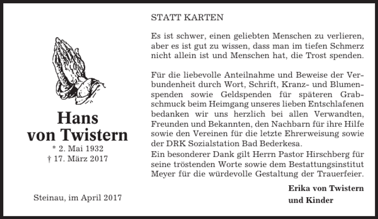 <p>STATT KARTEN<br />Es ist schwer, einen geliebten Menschen zu verlieren,<br />aber es ist gut zu wissen, dass man im tiefen Schmerz<br />nicht allein ist und Menschen hat, die Trost spenden.</p><p>Hans<br />von Twistern<br />* 2. Mai 1932<br />† 17. März 2017</p><p>Steinau, im April 2017</p><p>Für die liebevolle Anteilnahme und Beweise der Verbundenheit durch Wort, Schrift, Kranz- und Blumenspenden sowie Geldspenden für späteren Grabschmuck beim Heimgang unseres lieben Entschlafenen<br />bedanken wir uns herzlich bei allen Verwandten,<br />Freunden und Bekannten, den Nachbarn für ihre Hilfe<br />sowie den Vereinen für die letzte Ehrerweisung sowie<br />der DRK Sozialstation Bad Bederkesa.<br />Ein besonderer Dank gilt Herrn Pastor Hirschberg für<br />seine tröstenden Worte sowie dem Bestattungsinstitut<br />Meyer für die würdevolle Gestaltung der Trauerfeier.<br />Erika von Twistern<br />und Kinder</p>