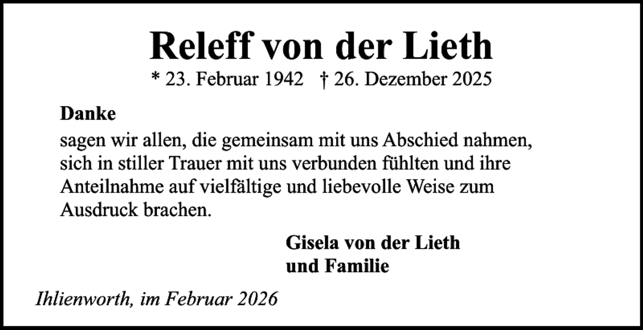 <p>Releff von der Lieth<br />* 23. Februar 1942 † 26. Dezember 2025</p><p>Danke<br />sagen wir allen, die gemeinsam mit uns Abschied nahmen,<br />sich in stiller Trauer mit uns verbunden fühlten und ihre<br />Anteilnahme auf vielfältige und liebevolle Weise zum<br />Ausdruck brachen.<br />Gisela von der Lieth<br />und Familie<br />Ihlienworth, im Februar 2026</p>
