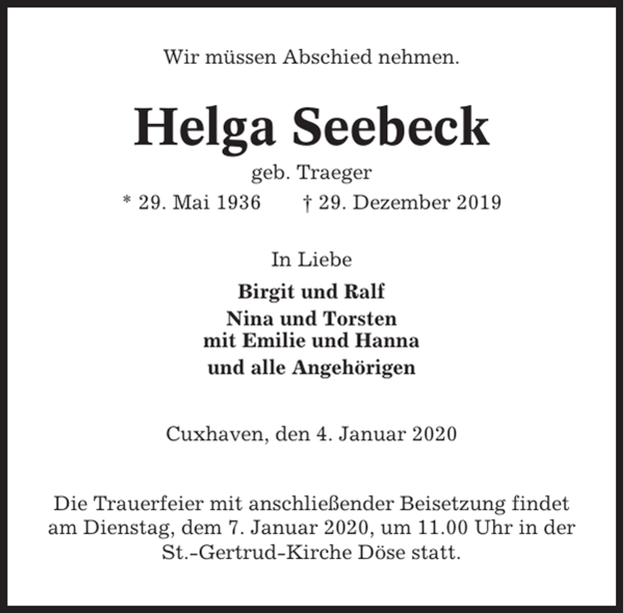 <p>Wir müssen Abschied nehmen.</p><p>Helga Seebeck<br />geb. Traeger<br />* 29. Mai 1936<br />† 29. Dezember 2019<br />In Liebe<br />Birgit und Ralf<br />Nina und Torsten<br />mit Emilie und Hanna<br />und alle Angehörigen<br />Cuxhaven, den 4. Januar 2020<br />Die Trauerfeier mit anschließender Beisetzung findet<br />am Dienstag, dem 7. Januar 2020, um 11.00 Uhr in der<br />St.-Gertrud-Kirche Döse statt.</p>