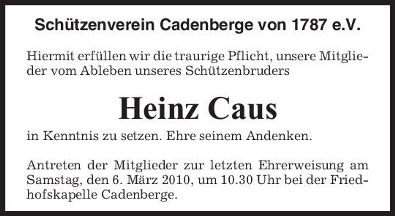<p>Schützenverein Cadenberge von 1787 e.V.<br />Hiermit erfüllen wir die traurige Pflicht, unsere Mitglieder vom Ableben unseres Schützenbruders</p><p>Heinz Caus<br />in Kenntnis zu setzen. Ehre seinem Andenken. Antreten der Mitglieder zur letzten Ehrerweisung am Samstag, den 6. März 2010, um 10.30 Uhr bei der Friedhofskapelle Cadenberge.</p>