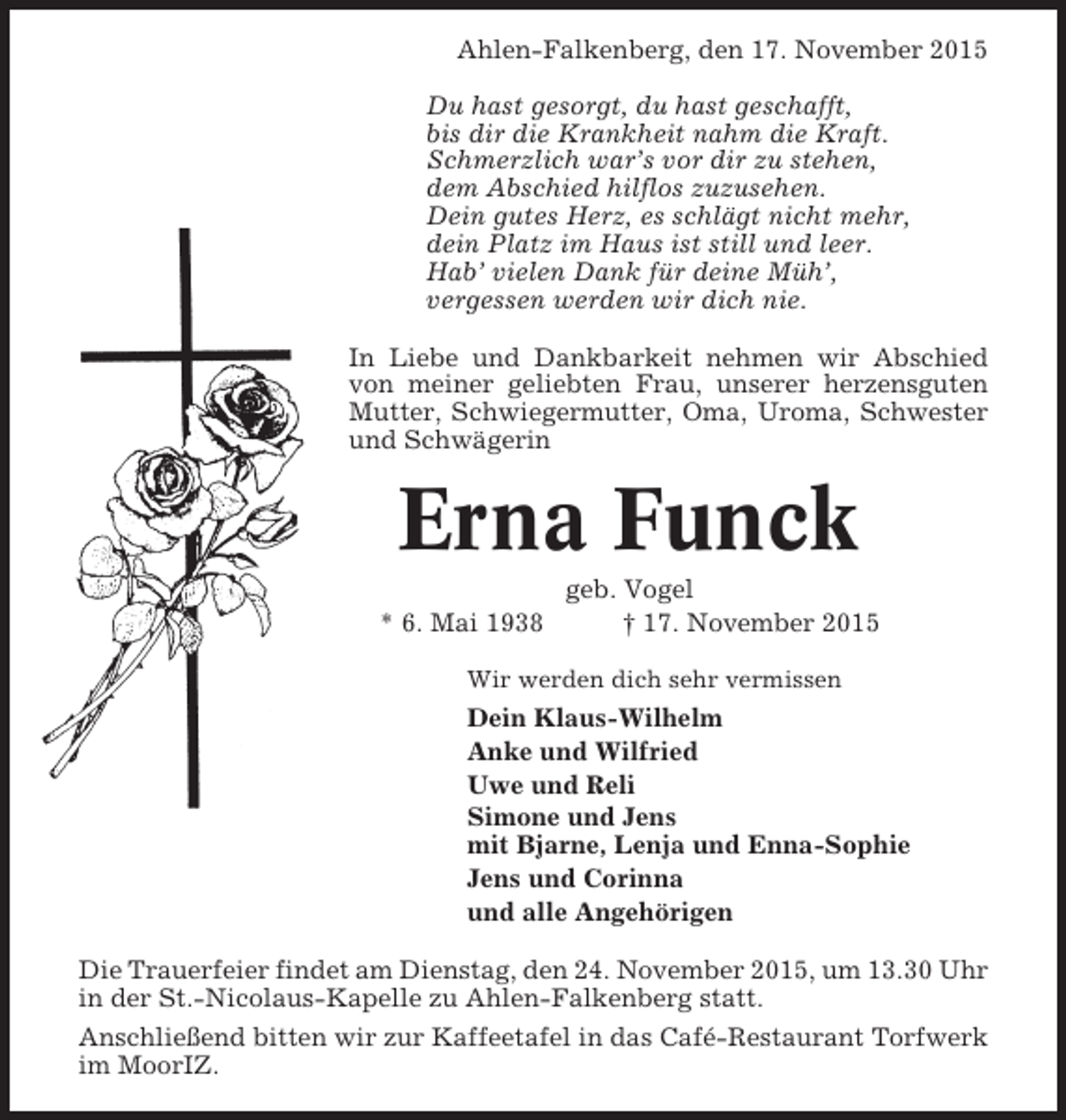 <p>Ahlen-Falkenberg, den 17. November 2015<br />Du hast gesorgt, du hast geschafft,<br />bis dir die Krankheit nahm die Kraft.<br />Schmerzlich war’s vor dir zu stehen,<br />dem Abschied hilflos zuzusehen.<br />Dein gutes Herz, es schlägt nicht mehr,<br />dein Platz im Haus ist still und leer.<br />Hab’ vielen Dank für deine Müh’,<br />vergessen werden wir dich nie.<br />In Liebe und Dankbarkeit nehmen wir Abschied<br />von meiner geliebten Frau, unserer herzensguten<br />Mutter, Schwiegermutter, Oma, Uroma, Schwester<br />und Schwägerin</p><p>Erna Funck<br />* 6. Mai 1938</p><p>geb. Vogel<br />† 17. November 2015</p><p>Wir werden dich sehr vermissen</p><p>Dein Klaus-Wilhelm<br />Anke und Wilfried<br />Uwe und Reli<br />Simone und Jens<br />mit Bjarne, Lenja und Enna-Sophie<br />Jens und Corinna<br />und alle Angehörigen<br />Die Trauerfeier findet am Dienstag, den 24. November 2015, um 13.30 Uhr<br />in der St.-Nicolaus-Kapelle zu Ahlen-Falkenberg statt.<br />Anschließend bitten wir zur Kaffeetafel in das Café-Restaurant Torfwerk<br />im MoorIZ.</p>