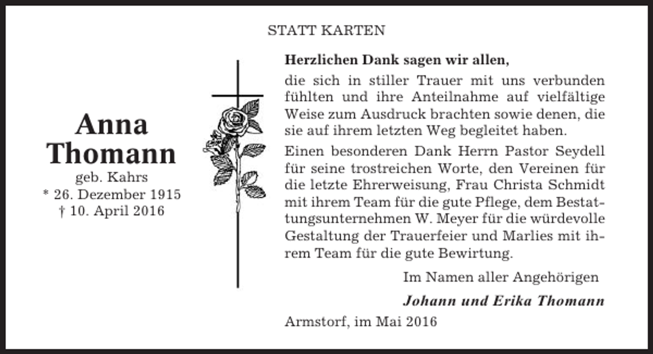 <p>STATT KARTEN</p><p>Anna<br />Thomann<br />geb. Kahrs<br />* 26. Dezember 1915<br />† 10. April 2016</p><p>Herzlichen Dank sagen wir allen,<br />die sich in stiller Trauer mit uns verbunden<br />fühlten und ihre Anteilnahme auf vielfältige<br />Weise zum Ausdruck brachten sowie denen, die<br />sie auf ihrem letzten Weg begleitet haben.<br />Einen besonderen Dank Herrn Pastor Seydell<br />für seine trostreichen Worte, den Vereinen für<br />die letzte Ehrerweisung, Frau Christa Schmidt<br />mit ihrem Team für die gute Pflege, dem Bestattungsunternehmen W. Meyer für die würdevolle<br />Gestaltung der Trauerfeier und Marlies mit ihrem Team für die gute Bewirtung.<br />Im Namen aller Angehörigen</p><p>Johann und Erika Thomann<br />Armstorf, im Mai 2016</p>