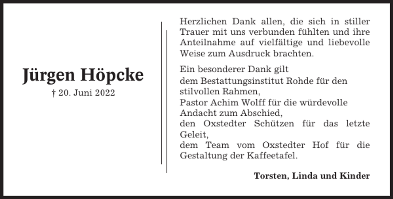 <p>Herzlichen Dank allen, die sich in stiller<br />Trauer mit uns verbunden fühlten und ihre<br />Anteilnahme auf vielfältige und liebevolle<br />Weise zum Ausdruck brachten.</p><p>Jürgen Höpcke<br />† 20. Juni 2022</p><p>Ein besonderer Dank gilt<br />dem Bestattungsinstitut Rohde für den<br />stilvollen Rahmen,<br />Pastor Achim Wolff für die würdevolle<br />Andacht zum Abschied,<br />den Oxstedter Schützen für das letzte<br />Geleit,<br />dem Team vom Oxstedter Hof für die<br />Gestaltung der Kaffeetafel.<br />Torsten, Linda und Kinder</p>