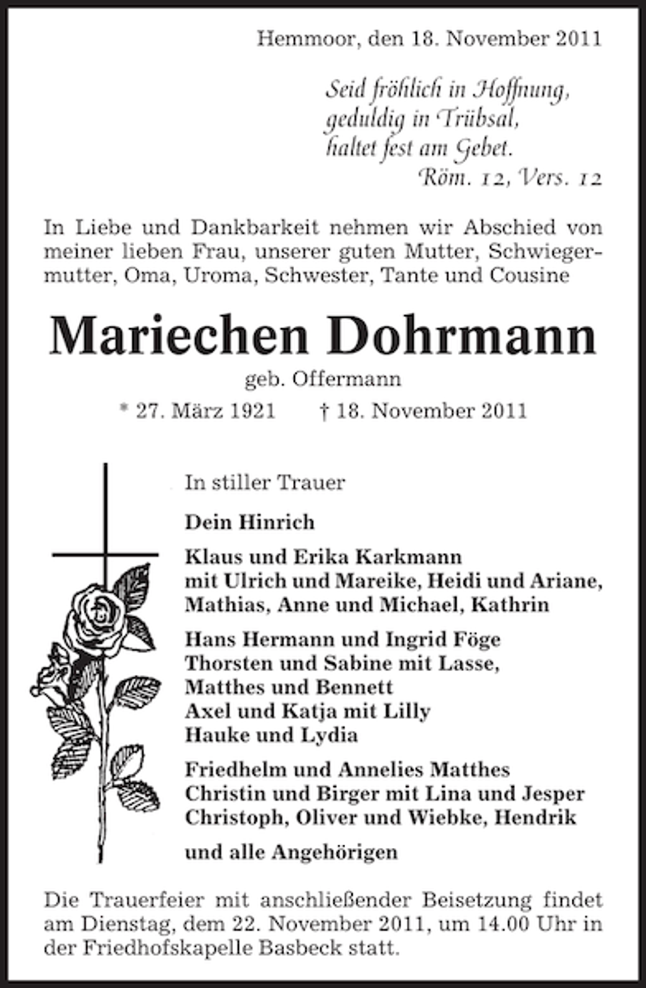 <p>Hemmoor, den 18. November 2011</p><p>Seid fröhlich in Hoffnung,<br />geduldig in Trübsal,<br />haltet fest am Gebet.<br />Röm. 12, Vers. 12<br />In Liebe und Dankbarkeit nehmen wir Abschied von<br />meiner lieben Frau, unserer guten Mutter, Schwiegermutter, Oma, Uroma, Schwester, Tante und Cousine</p><p>Mariechen Dohrmann<br />geb. Offermann<br />* 27. März 1921<br />† 18. November 2011<br />In stiller Trauer<br />Dein Hinrich<br />Klaus und Erika Karkmann<br />mit Ulrich und Mareike, Heidi und Ariane,<br />Mathias, Anne und Michael, Kathrin<br />Hans Hermann und Ingrid Föge<br />Thorsten und Sabine mit Lasse,<br />Matthes und Bennett<br />Axel und Katja mit Lilly<br />Hauke und Lydia<br />Friedhelm und Annelies Matthes<br />Christin und Birger mit Lina und Jesper<br />Christoph, Oliver und Wiebke, Hendrik<br />und alle Angehörigen<br />Die Trauerfeier mit anschließender Beisetzung findet<br />am Dienstag, dem 22. November 2011, um 14.00 Uhr in<br />der Friedhofskapelle Basbeck statt.</p>