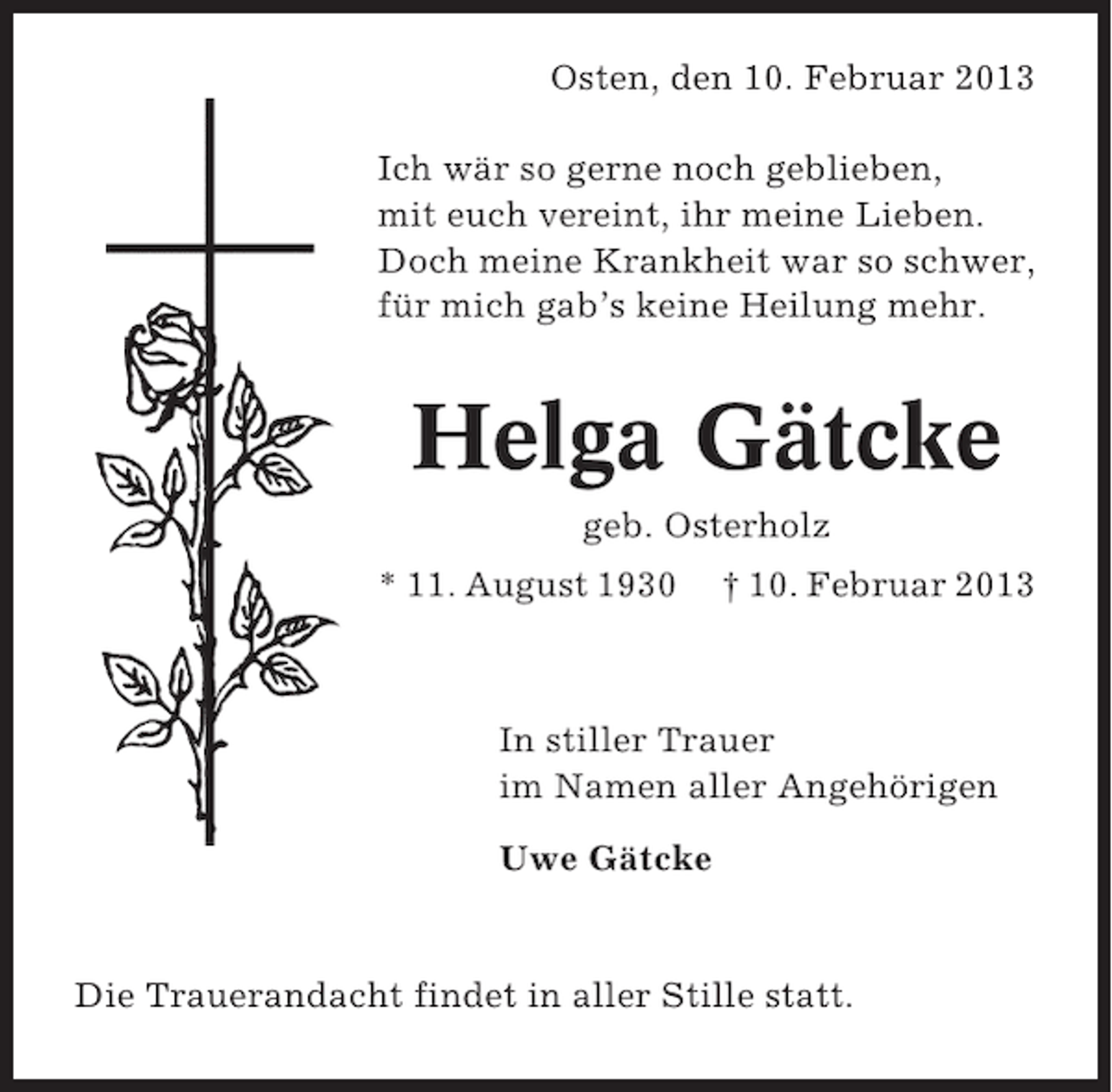 <p>Osten, den 10. Februar 2013<br />Ich wär so gerne noch geblieben,<br />mit euch vereint, ihr meine Lieben.<br />Doch meine Krankheit war so schwer,<br />für mich gab’s keine Heilung mehr.</p><p>Helga Gätcke<br />geb. Osterholz<br />* 11. August 1930</p><p>† 10. Februar 2013</p><p>In stiller Trauer<br />im Namen aller Angehörigen<br />Uwe Gätcke</p><p>Die Trauerandacht findet in aller Stille statt.</p>