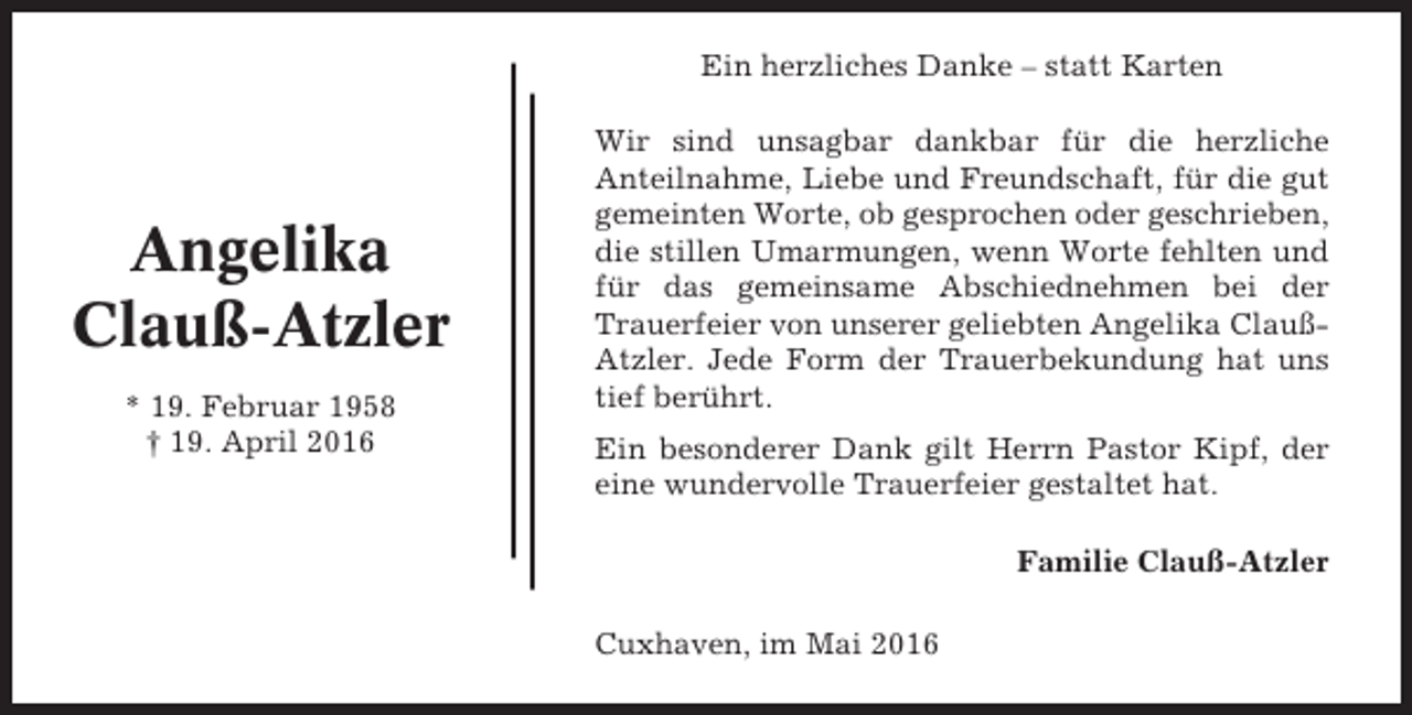 <p>Ein herzliches Danke – statt Karten</p><p>Angelika<br />Clauß-Atzler<br />* 19. Februar 1958<br />† 19. April 2016</p><p>Wir sind unsagbar dankbar für die herzliche<br />Anteilnahme, Liebe und Freundschaft, für die gut<br />gemeinten Worte, ob gesprochen oder geschrieben,<br />die stillen Umarmungen, wenn Worte fehlten und<br />für das gemeinsame Abschiednehmen bei der<br />Trauerfeier von unserer geliebten Angelika ClaußAtzler. Jede Form der Trauerbekundung hat uns<br />tief berührt.<br />Ein besonderer Dank gilt Herrn Pastor Kipf, der<br />eine wundervolle Trauerfeier gestaltet hat.<br />Familie Clauß-Atzler<br />Cuxhaven, im Mai 2016</p>