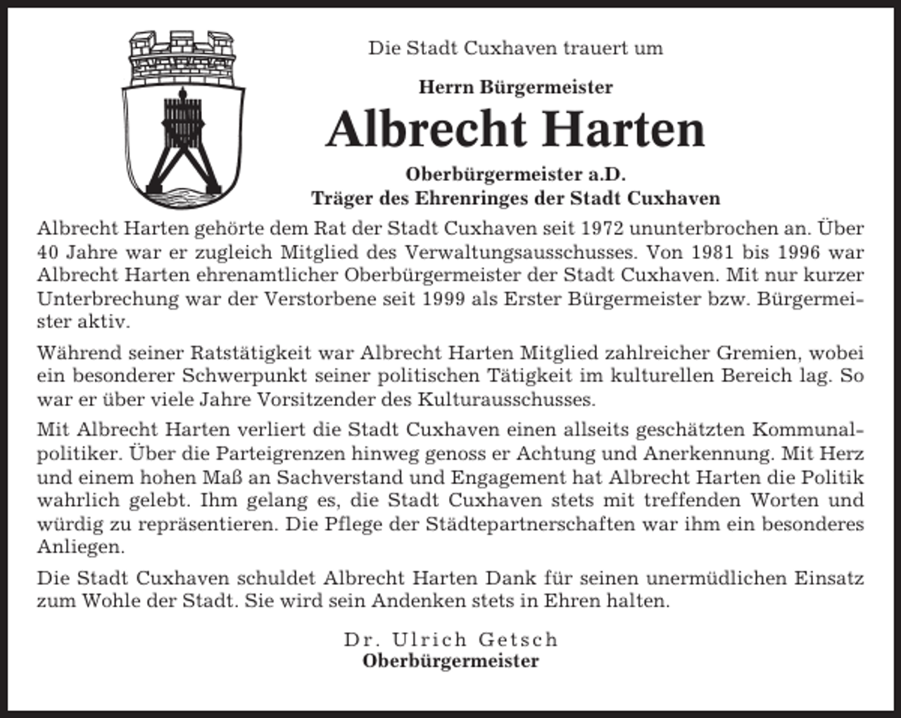 <p>Die Stadt Cuxhaven trauert um<br />Herrn Bürgermeister</p><p>Albrecht Harten<br />Oberbürgermeister a.D.<br />Träger des Ehrenringes der Stadt Cuxhaven<br />Albrecht Harten gehörte dem Rat der Stadt Cuxhaven seit 1972 ununterbrochen an. Über<br />40 Jahre war er zugleich Mitglied des Verwaltungsausschusses. Von 1981 bis 1996 war<br />Albrecht Harten ehrenamtlicher Oberbürgermeister der Stadt Cuxhaven. Mit nur kurzer<br />Unterbrechung war der Verstorbene seit 1999 als Erster Bürgermeister bzw. Bürgermeister aktiv.<br />Während seiner Ratstätigkeit war Albrecht Harten Mitglied zahlreicher Gremien, wobei<br />ein besonderer Schwerpunkt seiner politischen Tätigkeit im kulturellen Bereich lag. So<br />war er über viele Jahre Vorsitzender des Kulturausschusses.<br />Mit Albrecht Harten verliert die Stadt Cuxhaven einen allseits geschätzten Kommunalpolitiker. Über die Parteigrenzen hinweg genoss er Achtung und Anerkennung. Mit Herz<br />und einem hohen Maß an Sachverstand und Engagement hat Albrecht Harten die Politik<br />wahrlich gelebt. Ihm gelang es, die Stadt Cuxhaven stets mit treffenden Worten und<br />würdig zu repräsentieren. Die Pflege der Städtepartnerschaften war ihm ein besonderes<br />Anliegen.<br />Die Stadt Cuxhaven schuldet Albrecht Harten Dank für seinen unermüdlichen Einsatz<br />zum Wohle der Stadt. Sie wird sein Andenken stets in Ehren halten.<br />Dr. Ulrich Getsch<br />Oberbürgermeister</p>
