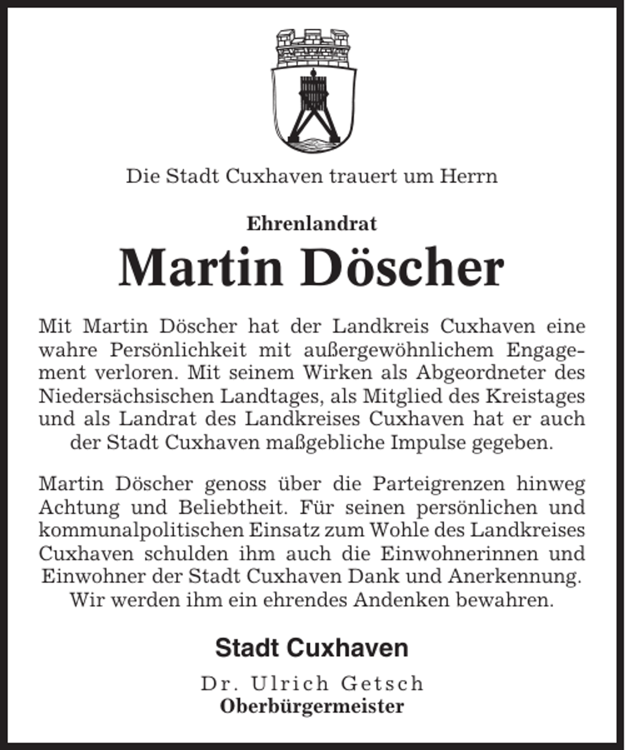 <p>Die Stadt Cuxhaven trauert um Herrn<br />Ehrenlandrat</p><p>Martin Döscher<br />Mit Martin Döscher hat der Landkreis Cuxhaven eine<br />wahre Persönlichkeit mit außergewöhnlichem Engagement verloren. Mit seinem Wirken als Abgeordneter des<br />Niedersächsischen Landtages, als Mitglied des Kreistages<br />und als Landrat des Landkreises Cuxhaven hat er auch<br />der Stadt Cuxhaven maßgebliche Impulse gegeben.<br />Martin Döscher genoss über die Parteigrenzen hinweg<br />Achtung und Beliebtheit. Für seinen persönlichen und<br />kommunalpolitischen Einsatz zum Wohle des Landkreises<br />Cuxhaven schulden ihm auch die Einwohnerinnen und<br />Einwohner der Stadt Cuxhaven Dank und Anerkennung.<br />Wir werden ihm ein ehrendes Andenken bewahren.</p><p>Stadt Cuxhaven<br />Dr. Ulrich Getsch<br />Oberbürgermeister</p>