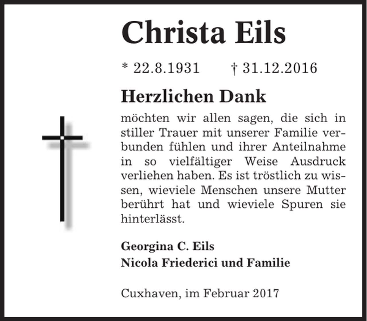 <p>Christa Eils<br />* 22.8.1931</p><p>† 31.12.2016</p><p>Herzlichen Dank<br />möchten wir allen sagen, die sich in<br />stiller Trauer mit unserer Familie verbunden fühlen und ihrer Anteilnahme<br />in so vielfältiger Weise Ausdruck<br />verliehen haben. Es ist tröstlich zu wissen, wieviele Menschen unsere Mutter<br />berührt hat und wieviele Spuren sie<br />hinterlässt.<br />Georgina C. Eils<br />Nicola Friederici und Familie<br />Cuxhaven, im Februar 2017</p>
