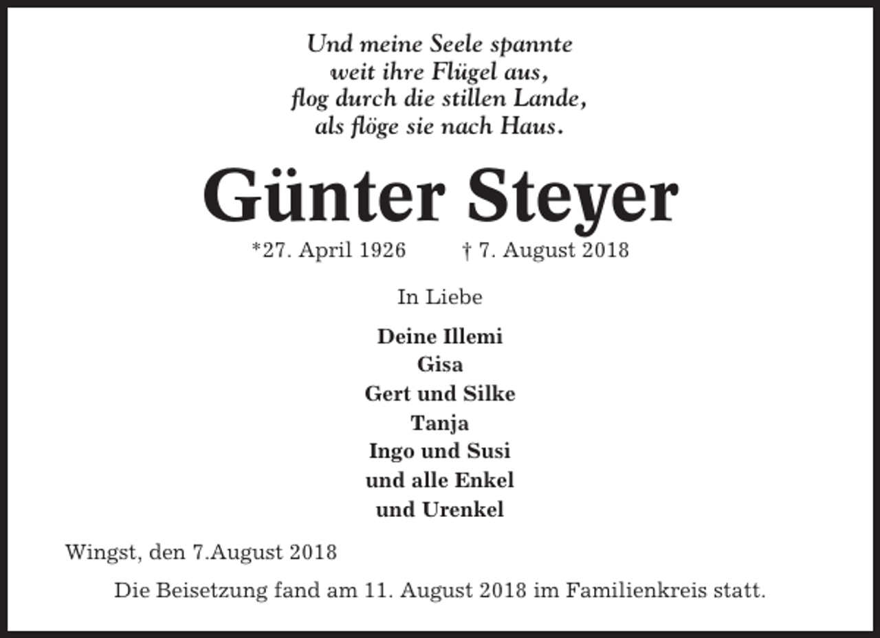 <p>Und meine Seele spannte<br />weit ihre Flügel aus,<br />flog durch die stillen Lande,<br />als flöge sie nach Haus.</p><p>Günter Steyer<br />*27. April 1926</p><p>† 7. August 2018</p><p>In Liebe<br />Deine Illemi<br />Gisa<br />Gert und Silke<br />Tanja<br />Ingo und Susi<br />und alle Enkel<br />und Urenkel<br />Wingst, den 7.August 2018<br />Die Beisetzung fand am 11. August 2018 im Familienkreis statt.</p>