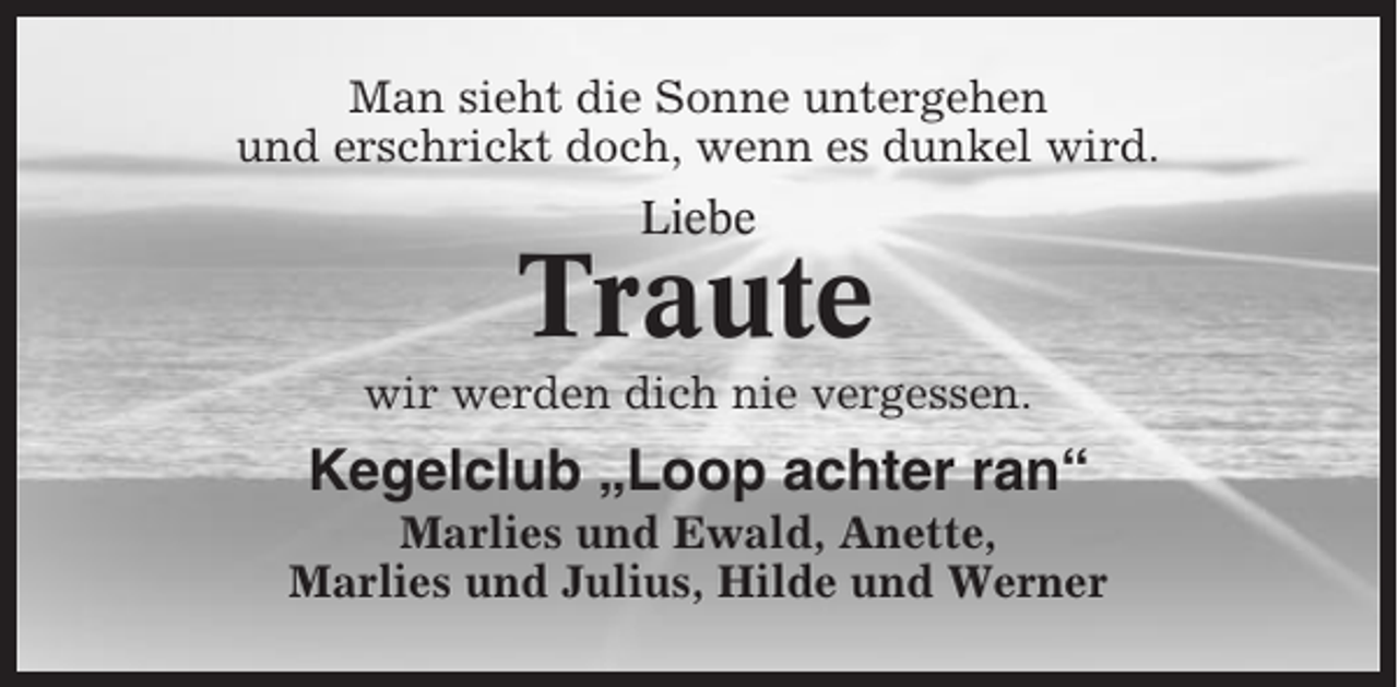 <p>Man sieht die Sonne untergehen<br />und erschrickt doch, wenn es dunkel wird.<br />Liebe</p><p>Traute<br />wir werden dich nie vergessen.</p><p>Kegelclub „Loop achter ran“<br />Marlies und Ewald, Anette,<br />Marlies und Julius, Hilde und Werner</p>