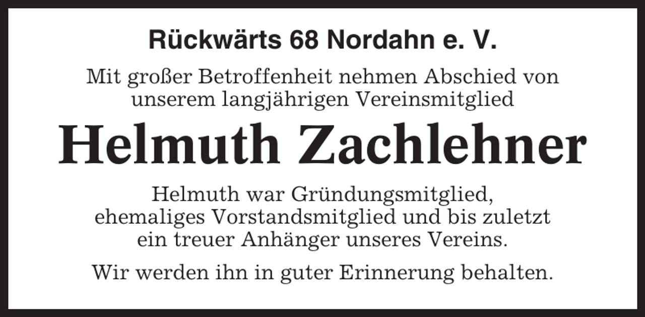 <p>Rückwärts 68 Nordahn e. V.<br />Mit großer Betroffenheit nehmen Abschied von<br />unserem langjährigen Vereinsmitglied</p><p>Helmuth Zachlehner<br />Helmuth war Gründungsmitglied,<br />ehemaliges Vorstandsmitglied und bis zuletzt<br />ein treuer Anhänger unseres Vereins.<br />Wir werden ihn in guter Erinnerung behalten.</p>