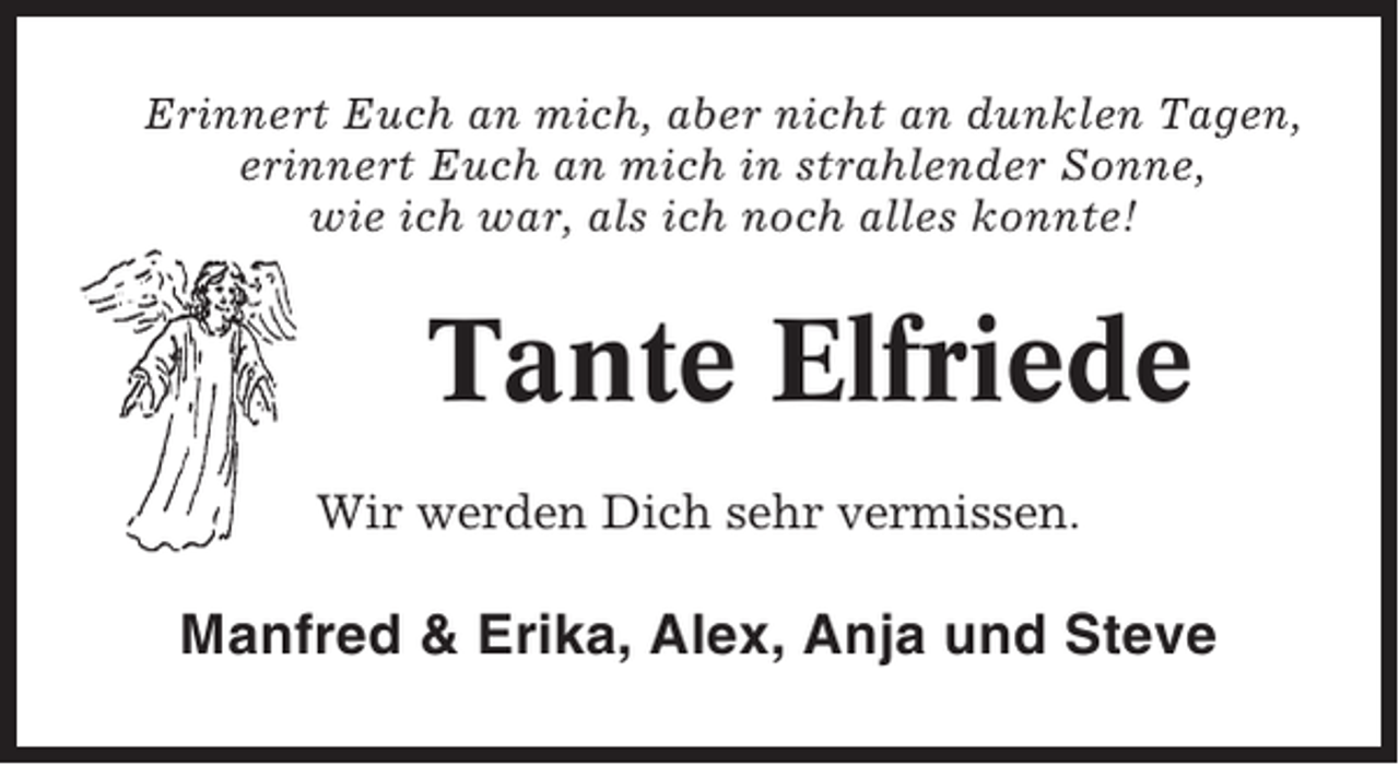 <p>Erinnert Euch an mich, aber nicht an dunklen Tagen,<br />erinnert Euch an mich in strahlender Sonne,<br />wie ich war, als ich noch alles konnte!</p><p>Tante Elfriede<br />Wir werden Dich sehr vermissen.</p><p>Manfred &amp; Erika, Alex, Anja und Steve</p>