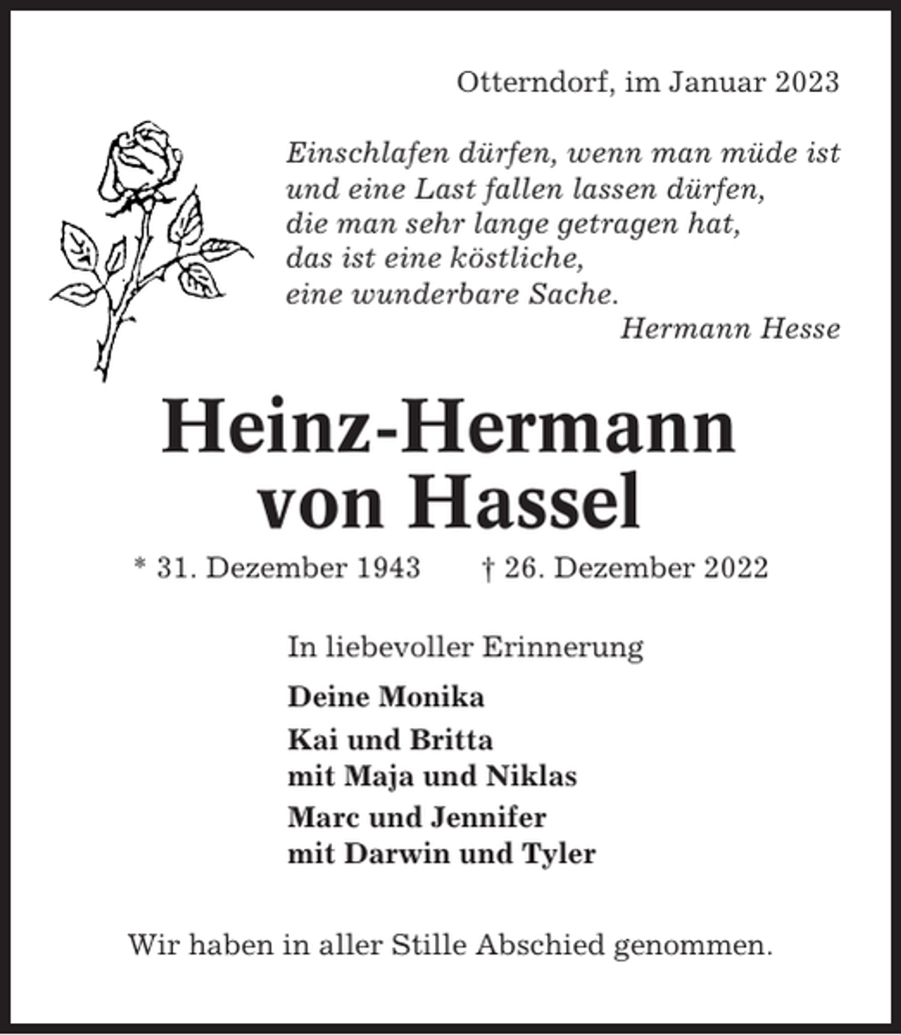 <p>Otterndorf, im Januar 2023<br />Einschlafen dürfen, wenn man müde ist<br />und eine Last fallen lassen dürfen,<br />die man sehr lange getragen hat,<br />das ist eine köstliche,<br />eine wunderbare Sache.<br />Hermann Hesse</p><p>Heinz-Hermann<br />von Hassel<br />* 31. Dezember 1943</p><p>† 26. Dezember 2022</p><p>In liebevoller Erinnerung<br />Deine Monika<br />Kai und Britta<br />mit Maja und Niklas<br />Marc und Jennifer<br />mit Darwin und Tyler<br />Wir haben in aller Stille Abschied genommen.</p>