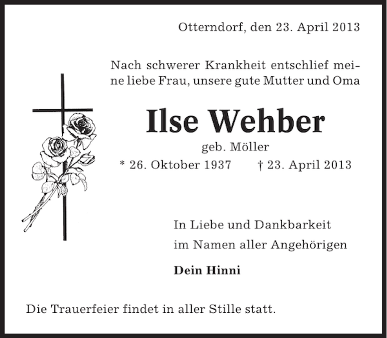 <p>Otterndorf, den 23. April 2013<br />Nach schwerer Krankheit entschlief meine liebe Frau, unsere gute Mutter und Oma</p><p>Ilse Wehber<br />geb. Möller<br />* 26. Oktober 1937<br />† 23. April 2013</p><p>In Liebe und Dankbarkeit<br />im Namen aller Angehörigen<br />Dein Hinni<br />Die Trauerfeier findet in aller Stille statt.</p>