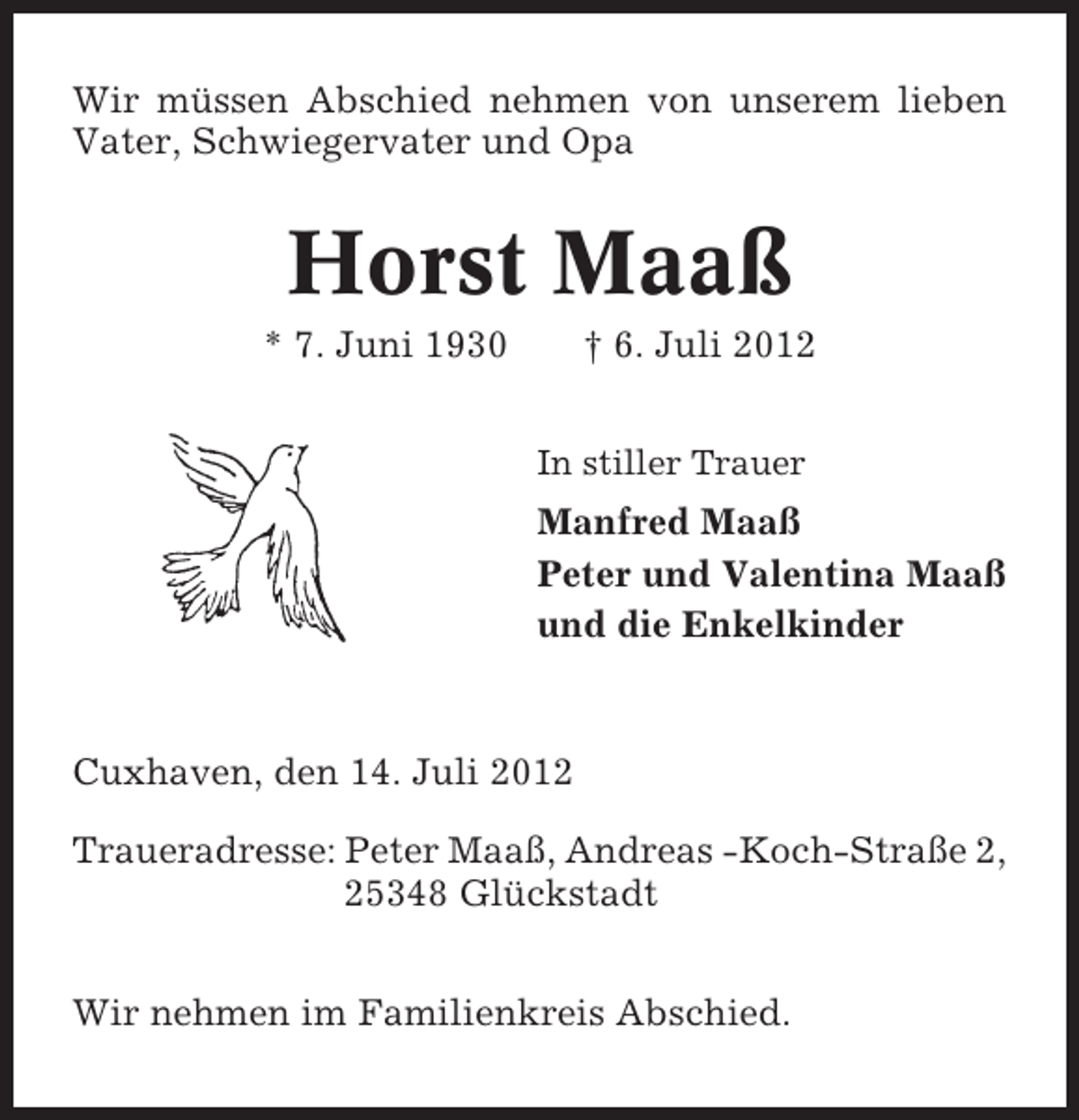 <p>Wir müssen Abschied nehmen von unserem lieben<br />Vater, Schwiegervater und Opa</p><p>Horst Maaß<br />* 7. Juni 1930</p><p>† 6. Juli 2012<br />In stiller Trauer</p><p>Manfred Maaß<br />Peter und Valentina Maaß<br />und die Enkelkinder</p><p>Cuxhaven, den 14. Juli 2012<br />Traueradresse: Peter Maaß, Andreas -Koch-Straße 2,<br />25348 Glückstadt<br />Wir nehmen im Familienkreis Abschied.</p>