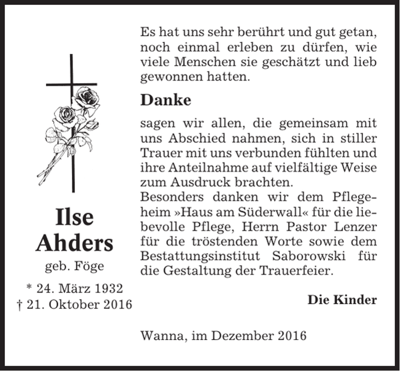 <p>Es hat uns sehr berührt und gut getan,<br />noch einmal erleben zu dürfen, wie<br />viele Menschen sie geschätzt und lieb<br />gewonnen hatten.</p><p>Danke</p><p>Ilse<br />Ahders<br />geb. Föge</p><p>sagen wir allen, die gemeinsam mit<br />uns Abschied nahmen, sich in stiller<br />Trauer mit uns verbunden fühlten und<br />ihre Anteilnahme auf vielfältige Weise<br />zum Ausdruck brachten.<br />Besonders danken wir dem Pflegeheim »Haus am Süderwall« für die liebevolle Pflege, Herrn Pastor Lenzer<br />für die tröstenden Worte sowie dem<br />Bestattungsinstitut Saborowski für<br />die Gestaltung der Trauerfeier.</p><p>* 24. März 1932<br />† 21. Oktober 2016</p><p>Die Kinder<br />Wanna, im Dezember 2016</p>