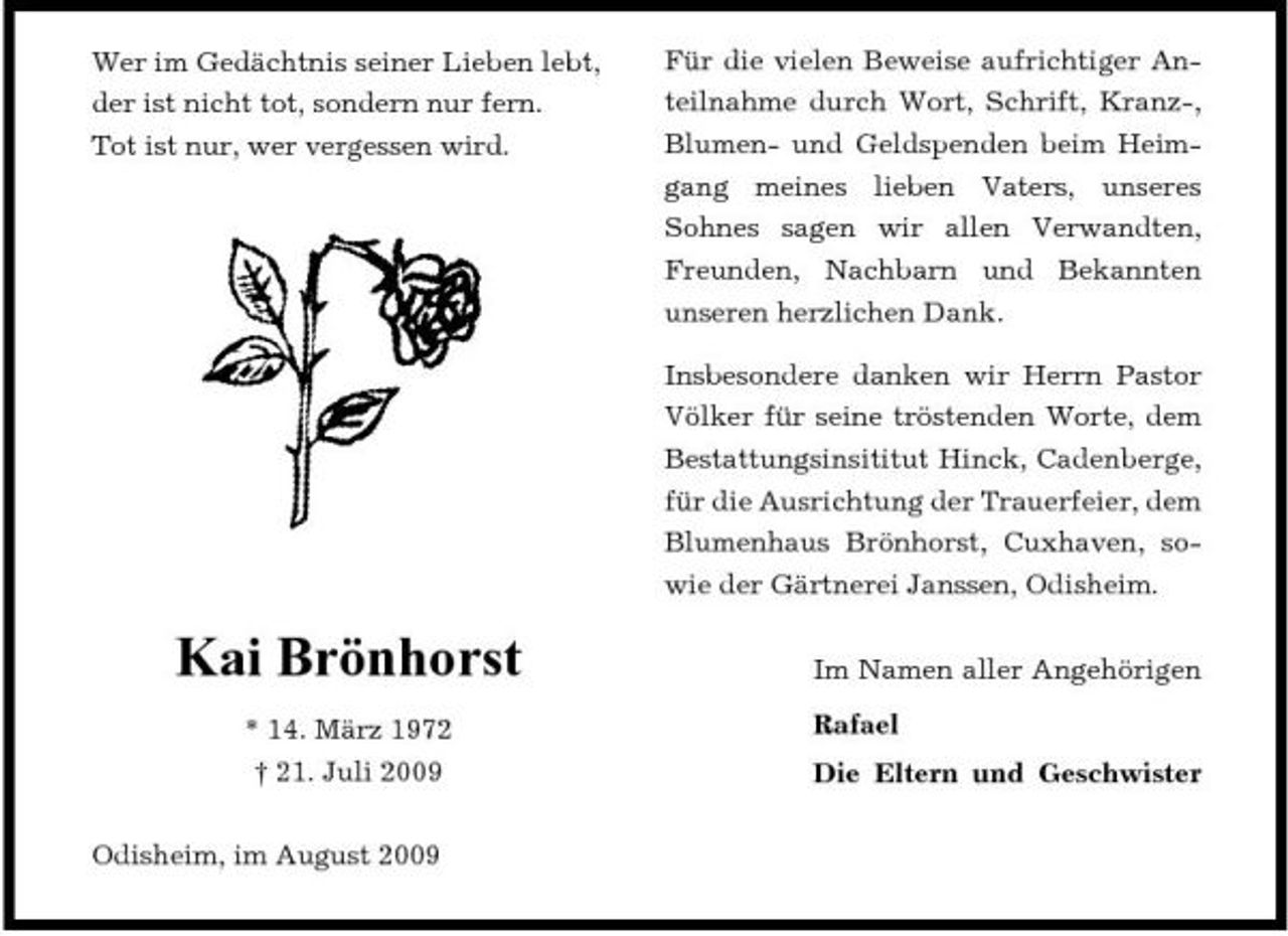 <p>Wer im Gedächtnis seiner Lieben lebt, der ist nicht tot, sondern nur fern. Tot ist nur, wer vergessen wird.</p><p>Für die vielen Beweise aufrichtiger Anteilnahme durch Wort, Schrift, Kranz-, Blumen- und Geldspenden beim Heimgang meines lieben Vaters, unseres Sohnes sagen wir allen Verwandten, Freunden, Nachbarn und Bekannten unseren herzlichen Dank. Insbesondere danken wir Herrn Pastor Völker für seine tröstenden Worte, dem Bestattungsinsititut Hinck, Cadenberge, für die Ausrichtung der Trauerfeier, dem Blumenhaus Brönhorst, Cuxhaven, sowie der Gärtnerei Janssen, Odisheim.</p><p>Kai Brönhorst<br />* 14. März 1972 † 21. Juli 2009 Odisheim, im August 2009</p><p>Im Namen aller Angehörigen Rafael Die Eltern und Geschwister</p>