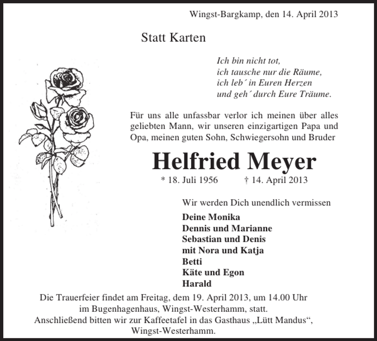 <p>Wingst-Bargkamp, den 14. April 2013</p><p>Statt Karten<br />Ich bin nicht tot,<br />ich tausche nur die Räume,<br />ich leb´ in Euren Herzen<br />und geh´ durch Eure Träume.<br />Für uns alle unfassbar verlor ich meinen über alles<br />geliebten Mann, wir unseren einzigartigen Papa und<br />Opa, meinen guten Sohn, Schwiegersohn und Bruder</p><p>Helfried Meyer<br />* 18. Juli 1956</p><p>† 14. April 2013</p><p>Wir werden Dich unendlich vermissen<br />Deine Monika<br />Dennis und Marianne<br />Sebastian und Denis<br />mit Nora und Katja<br />Betti<br />Käte und Egon<br />Harald<br />Die Trauerfeier findet am Freitag, dem 19. April 2013, um 14.00 Uhr<br />im Bugenhagenhaus, Wingst-Westerhamm, statt.<br />Anschließend bitten wir zur Kaffeetafel in das Gasthaus „Lütt Mandus“,<br />Wingst-Westerhamm.</p>