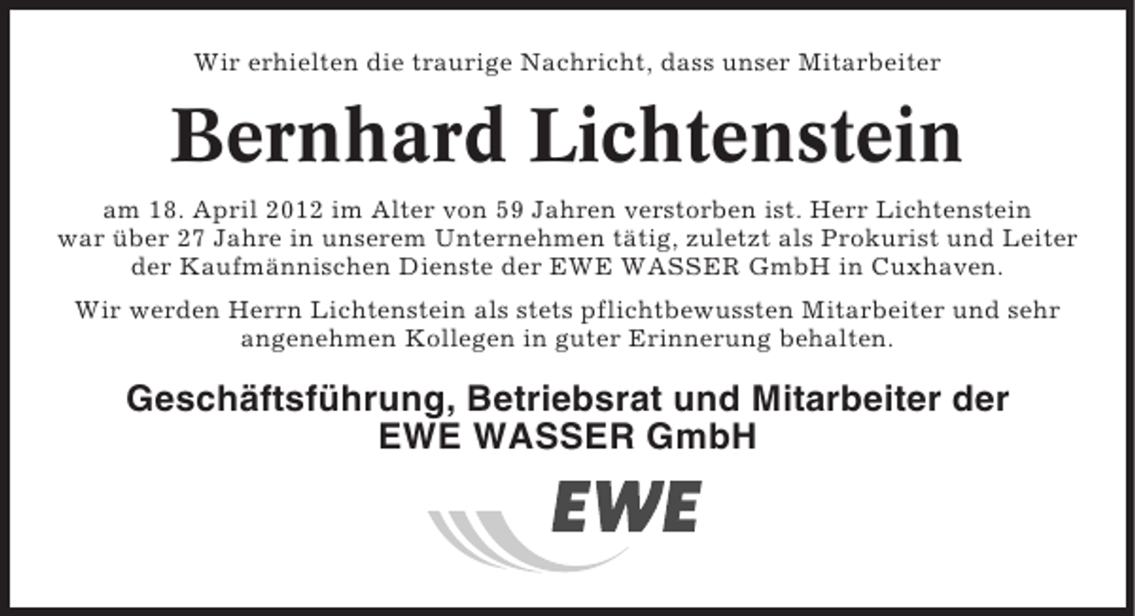 <p>Wir erhielten die traurige Nachricht, dass unser Mitarbeiter</p><p>Bernhard Lichtenstein<br />am 18. April 2012 im Alter von 59 Jahren verstorben ist. Herr Lichtenstein<br />war über 27 Jahre in unserem Unternehmen tätig, zuletzt als Prokurist und Leiter<br />der Kaufmännischen Dienste der EWE WASSER GmbH in Cuxhaven.<br />Wir werden Herrn Lichtenstein als stets pflichtbewussten Mitarbeiter und sehr<br />angenehmen Kollegen in guter Erinnerung behalten.</p><p>Geschäftsführung, Betriebsrat und Mitarbeiter der<br />EWE WASSER GmbH</p>