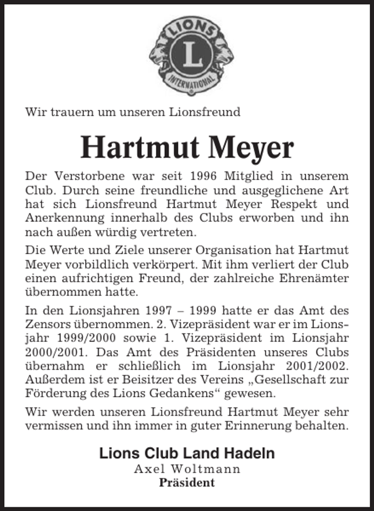 <p>Wir trauern um unseren Lionsfreund</p><p>Hartmut Meyer<br />Der Verstorbene war seit 1996 Mitglied in unserem<br />Club. Durch seine freundliche und ausgeglichene Art<br />hat sich Lionsfreund Hartmut Meyer Respekt und<br />Anerkennung innerhalb des Clubs erworben und ihn<br />nach außen würdig vertreten.<br />Die Werte und Ziele unserer Organisation hat Hartmut<br />Meyer vorbildlich verkörpert. Mit ihm verliert der Club<br />einen aufrichtigen Freund, der zahlreiche Ehrenämter<br />übernommen hatte.<br />In den Lionsjahren 1997 – 1999 hatte er das Amt des<br />Zensors übernommen. 2. Vizepräsident war er im Lionsjahr 1999/2000 sowie 1. Vizepräsident im Lionsjahr<br />2000/2001. Das Amt des Präsidenten unseres Clubs<br />übernahm er schließlich im Lionsjahr 2001/2002.<br />Außerdem ist er Beisitzer des Vereins „Gesellschaft zur<br />Förderung des Lions Gedankens“ gewesen.<br />Wir werden unseren Lionsfreund Hartmut Meyer sehr<br />vermissen und ihn immer in guter Erinnerung behalten.</p><p>Lions Club Land Hadeln<br />Axel Woltmann<br />Präsident</p>