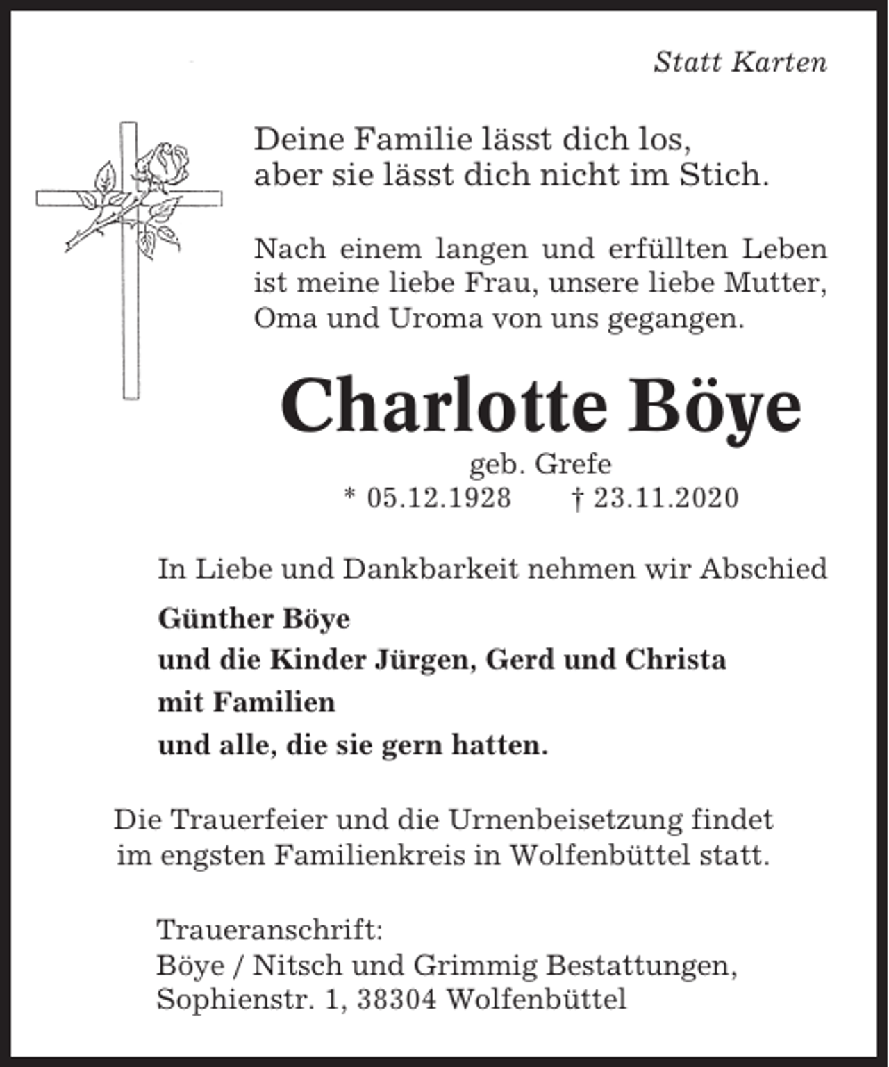 <p>Statt Karten</p><p>Deine Familie lässt dich los,<br />aber sie lässt dich nicht im Stich.<br />Nach einem langen und erfüllten Leben<br />ist meine liebe Frau, unsere liebe Mutter,<br />Oma und Uroma von uns gegangen.</p><p>Charlotte Böye<br />geb. Grefe<br />* 05.12.1928<br />† 23.11.2020<br />In Liebe und Dankbarkeit nehmen wir Abschied<br />Günther Böye<br />und die Kinder Jürgen, Gerd und Christa<br />mit Familien<br />und alle, die sie gern hatten.<br />Die Trauerfeier und die Urnenbeisetzung findet<br />im engsten Familienkreis in Wolfenbüttel statt.<br />Traueranschrift:<br />Böye / Nitsch und Grimmig Bestattungen,<br />Sophienstr. 1, 38304 Wolfenbüttel</p>