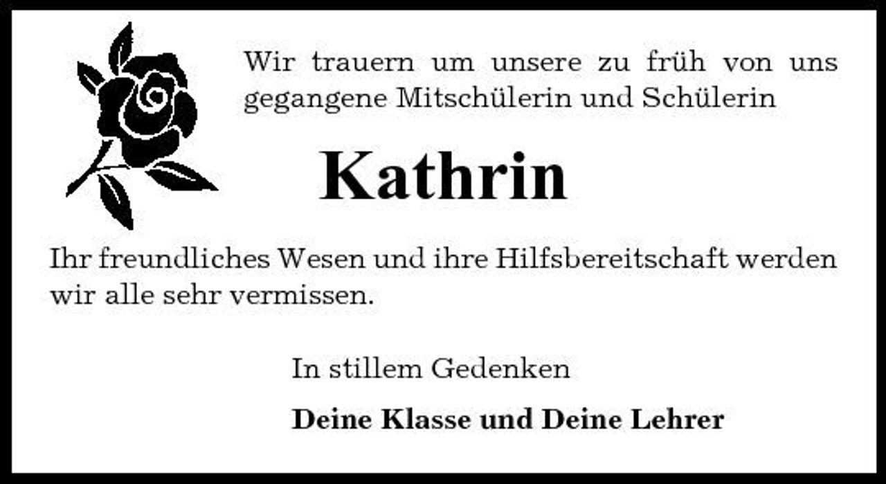 <p>Wir trauern um unsere zu früh von uns gegangene Mitschülerin und Schülerin</p><p>Kathrin<br />Ihr freundliches Wesen und ihre Hilfsbereitschaft werden wir alle sehr vermissen. In stillem Gedenken Deine Klasse und Deine Lehrer</p>