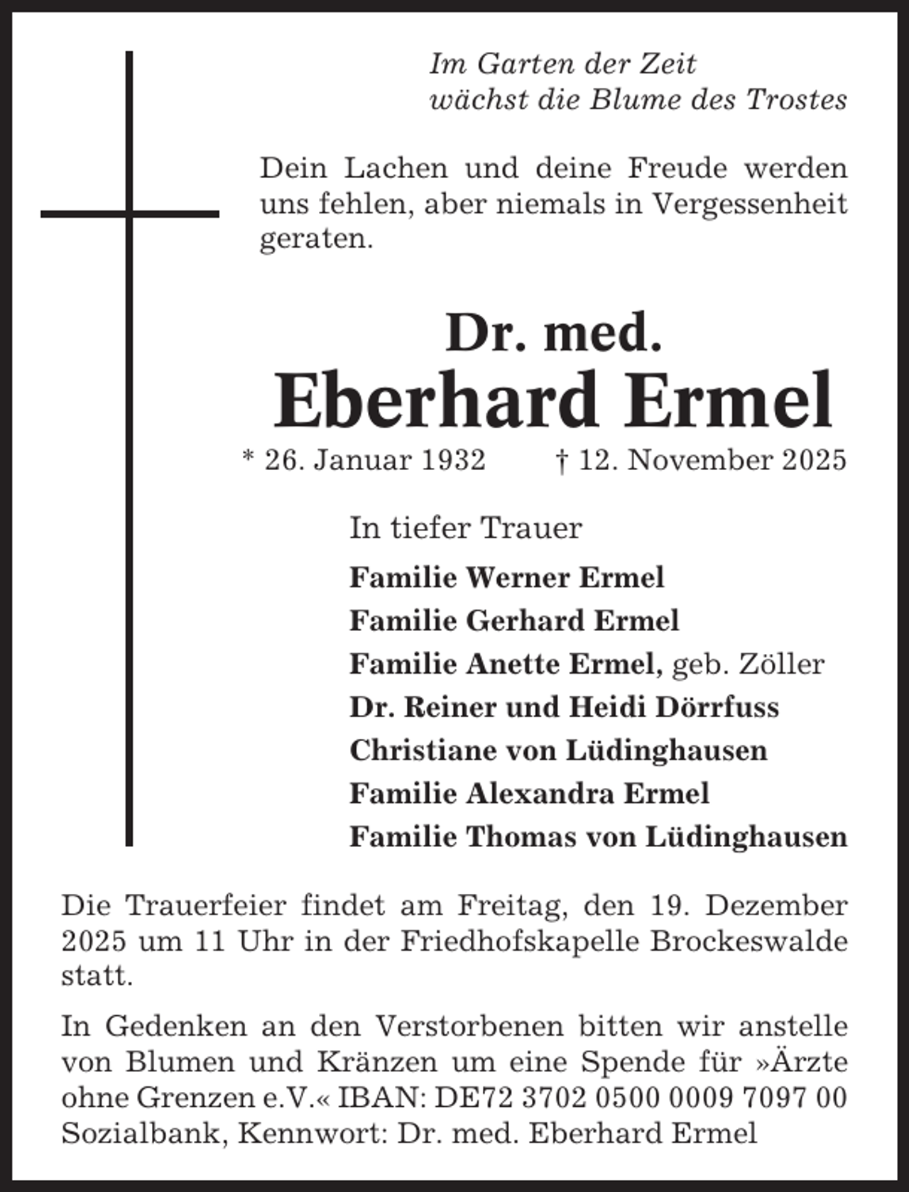 <p>Im Garten der Zeit<br />wächst die Blume des Trostes<br />Dein Lachen und deine Freude werden<br />uns fehlen, aber niemals in Vergessenheit<br />geraten.</p><p>Dr. med.</p><p>Eberhard Ermel<br />* 26. Januar 1932</p><p>† 12. November 2025</p><p>In tiefer Trauer<br />Familie Werner Ermel<br />Familie Gerhard Ermel<br />Familie Anette Ermel, geb. Zöller<br />Dr. Reiner und Heidi Dörrfuss<br />Christiane von Lüdinghausen<br />Familie Alexandra Ermel<br />Familie Thomas von Lüdinghausen<br />Die Trauerfeier findet am Freitag, den 19. Dezember<br />2025 um 11 Uhr in der Friedhofskapelle Brockeswalde<br />statt.<br />In Gedenken an den Verstorbenen bitten wir anstelle<br />von Blumen und Kränzen um eine Spende für »Ärzte<br />ohne Grenzen e.V.« IBAN: DE72 3702 0509 7097 00<br />Sozialbank, Kennwort: Dr. med. Eberhard Ermel</p>