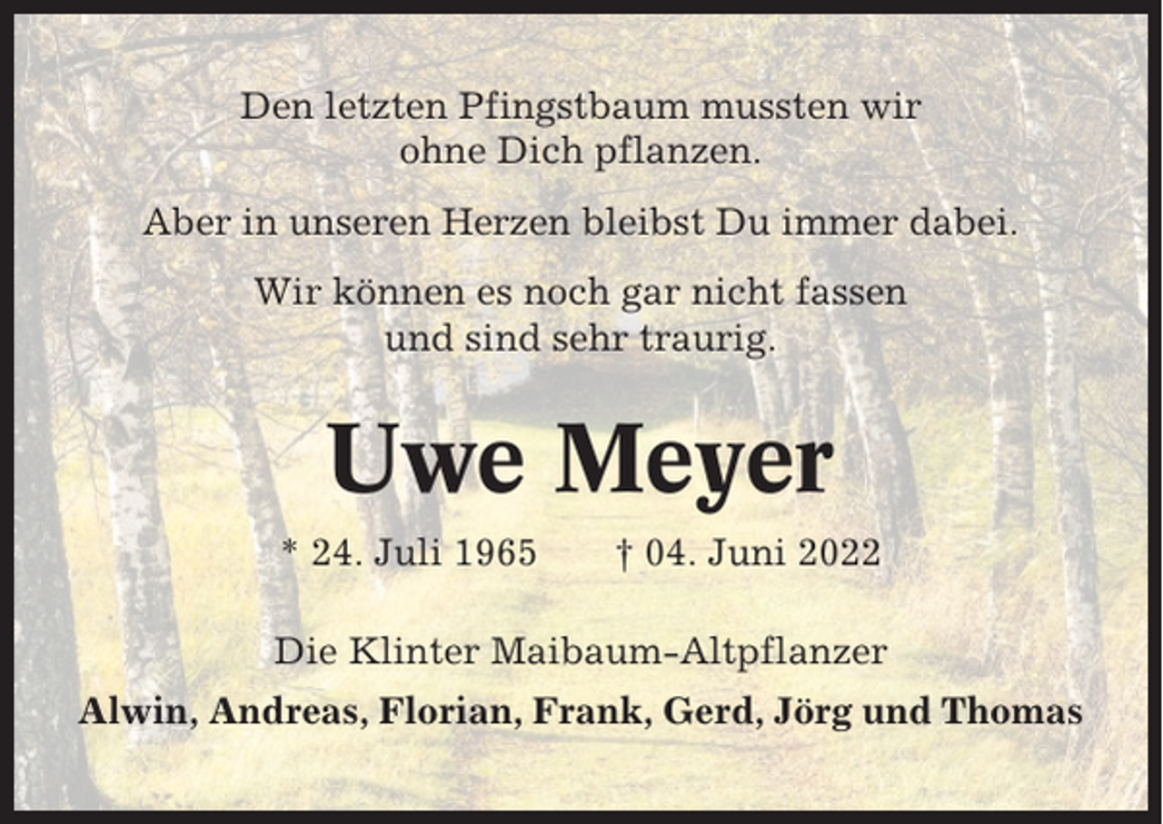 <p>Den letzten Pfingstbaum mussten wir<br />ohne Dich pflanzen.<br />Aber in unseren Herzen bleibst Du immer dabei.<br />Wir können es noch gar nicht fassen<br />und sind sehr traurig.</p><p>Uwe Meyer<br />* 24. Juli 1965</p><p>† 04. Juni 2022</p><p>Die Klinter Maibaum-Altpflanzer<br />Alwin, Andreas, Florian, Frank, Gerd, Jörg und Thomas</p>