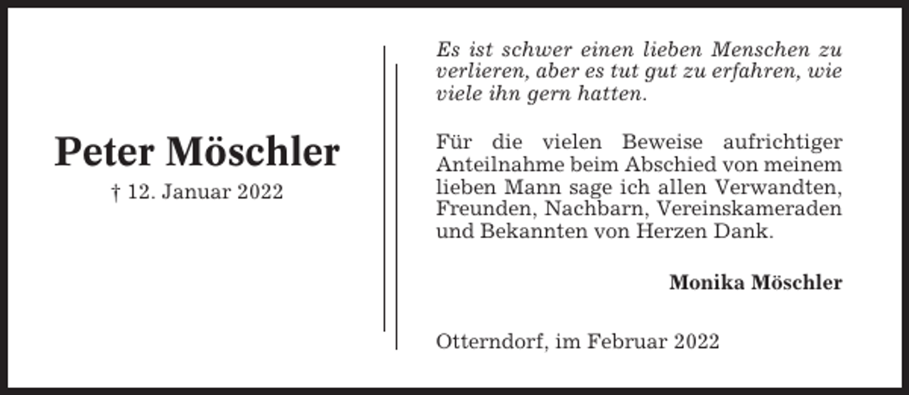 <p>Es ist schwer einen lieben Menschen zu<br />verlieren, aber es tut gut zu erfahren, wie<br />viele ihn gern hatten.</p><p>Peter Möschler<br />† 12. Januar 2022</p><p>Für die vielen Beweise aufrichtiger<br />Anteilnahme beim Abschied von meinem<br />lieben Mann sage ich allen Verwandten,<br />Freunden, Nachbarn, Vereinskameraden<br />und Bekannten von Herzen Dank.<br />Monika Möschler<br />Otterndorf, im Februar 2022</p>