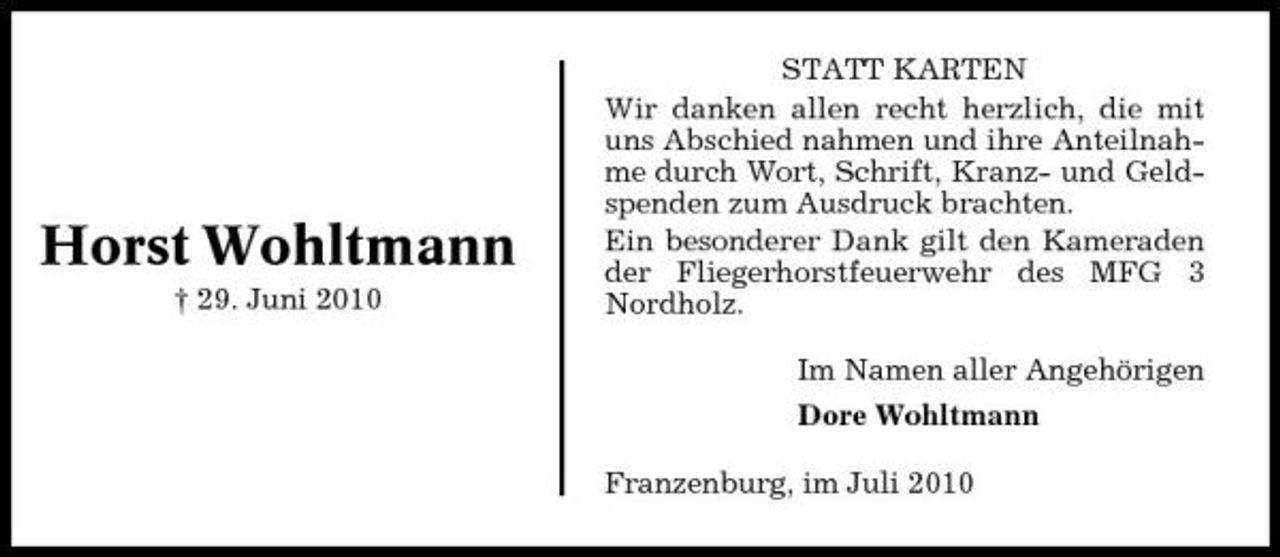 <p>Horst Wohltmann<br />† 29. Juni 2010</p><p>STATT KARTEN Wir danken allen recht herzlich, die mit uns Abschied nahmen und ihre Anteilnahme durch Wort, Schrift, Kranz- und Geldspenden zum Ausdruck brachten. Ein besonderer Dank gilt den Kameraden der Fliegerhorstfeuerwehr des MFG 3 Nordholz. Im Namen aller Angehörigen Dore Wohltmann Franzenburg, im Juli 2010</p>