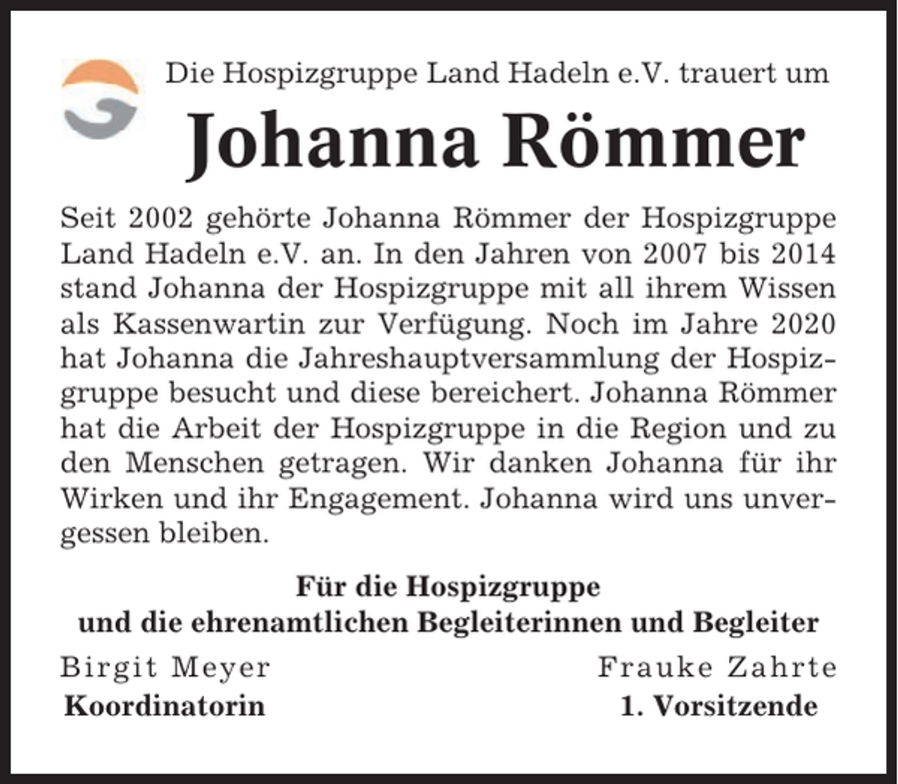 <p>Die Hospizgruppe Land Hadeln e.V. trauert um</p><p>Johanna Römmer<br />Seit 2002 gehörte Johanna Römmer der Hospizgruppe<br />Land Hadeln e.V. an. In den Jahren von 2007 bis 2014<br />stand Johanna der Hospizgruppe mit all ihrem Wissen<br />als Kassenwartin zur Verfügung. Noch im Jahre 2020<br />hat Johanna die Jahreshauptversammlung der Hospizgruppe besucht und diese bereichert. Johanna Römmer<br />hat die Arbeit der Hospizgruppe in die Region und zu<br />den Menschen getragen. Wir danken Johanna für ihr<br />Wirken und ihr Engagement. Johanna wird uns unvergessen bleiben.<br />Für die Hospizgruppe<br />und die ehrenamtlichen Begleiterinnen und Begleiter<br />Birgit Meyer<br />Koordinatorin</p><p>Frauke Zahrte<br />1. Vorsitzende</p>