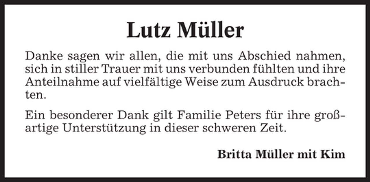 <p>Lutz Müller<br />Danke sagen wir allen, die mit uns Abschied nahmen,<br />sich in stiller Trauer mit uns verbunden fühlten und ihre<br />Anteilnahme auf vielfältige Weise zum Ausdruck brachten.<br />Ein besonderer Dank gilt Familie Peters für ihre großartige Unterstützung in dieser schweren Zeit.<br />Britta Müller mit Kim</p>