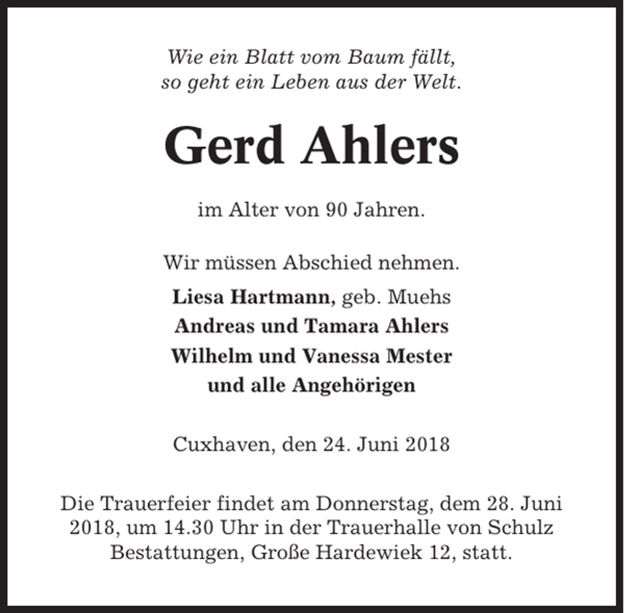 <p>Wie ein Blatt vom Baum fällt,<br />so geht ein Leben aus der Welt.</p><p>Gerd Ahlers<br />im Alter von 90 Jahren.<br />Wir müssen Abschied nehmen.<br />Liesa Hartmann, geb. Muehs<br />Andreas und Tamara Ahlers<br />Wilhelm und Vanessa Mester<br />und alle Angehörigen<br />Cuxhaven, den 24. Juni 2018<br />Die Trauerfeier findet am Donnerstag, dem 28. Juni<br />2018, um 14.30 Uhr in der Trauerhalle von Schulz<br />Bestattungen, Große Hardewiek 12, statt.</p>
