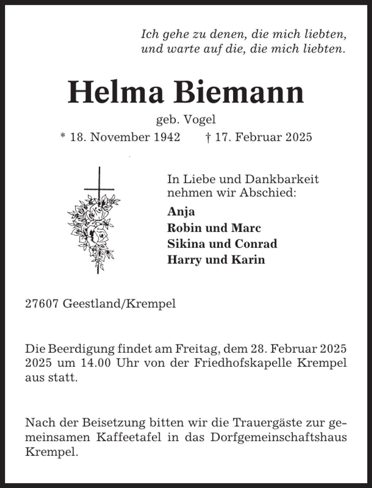 <p>Ich gehe zu denen, die mich liebten,<br />und warte auf die, die mich liebten.</p><p>Helma Biemann<br />geb. Vogel<br />* 18. November 1942<br />† 17. Februar 2025</p><p>In Liebe und Dankbarkeit<br />nehmen wir Abschied:<br />Anja<br />Robin und Marc<br />Sikina und Conrad<br />Harry und Karin</p><p>27607 Geestland/Krempel</p><p>Die Beerdigung findet am Freitag, dem 28. Februar um 14.00 Uhr von der Friedhofskapelle Krempel<br />aus statt.</p><p>Nach der Beisetzung bitten wir die Trauergäste zur gemeinsamen Kaffeetafel in das Dorfgemeinschaftshaus<br />Krempel.</p>