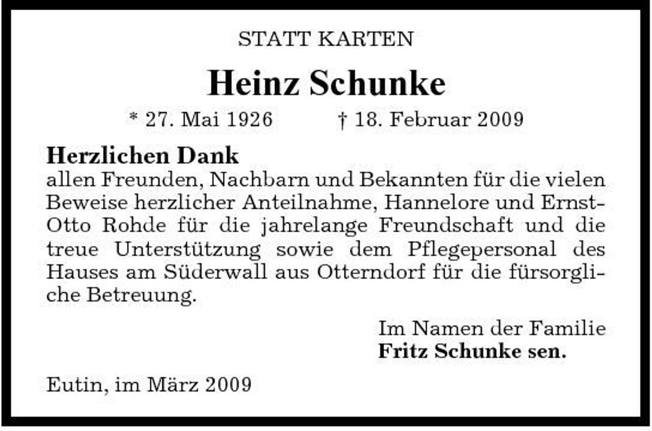 <p>STATT KARTEN</p><p>Heinz Schunke<br />* 27. Mai 1926 † 18. Februar 2009</p><p>Herzlichen Dank<br />allen Freunden, Nachbarn und Bekannten für die vielen Beweise herzlicher Anteilnahme, Hannelore und ErnstOtto Rohde für die jahrelange Freundschaft und die treue Unterstützung sowie dem Pflegepersonal des Hauses am Süderwall aus Otterndorf für die fürsorgliche Betreuung. Im Namen der Familie Fritz Schunke sen. Eutin, im März 2009</p>
