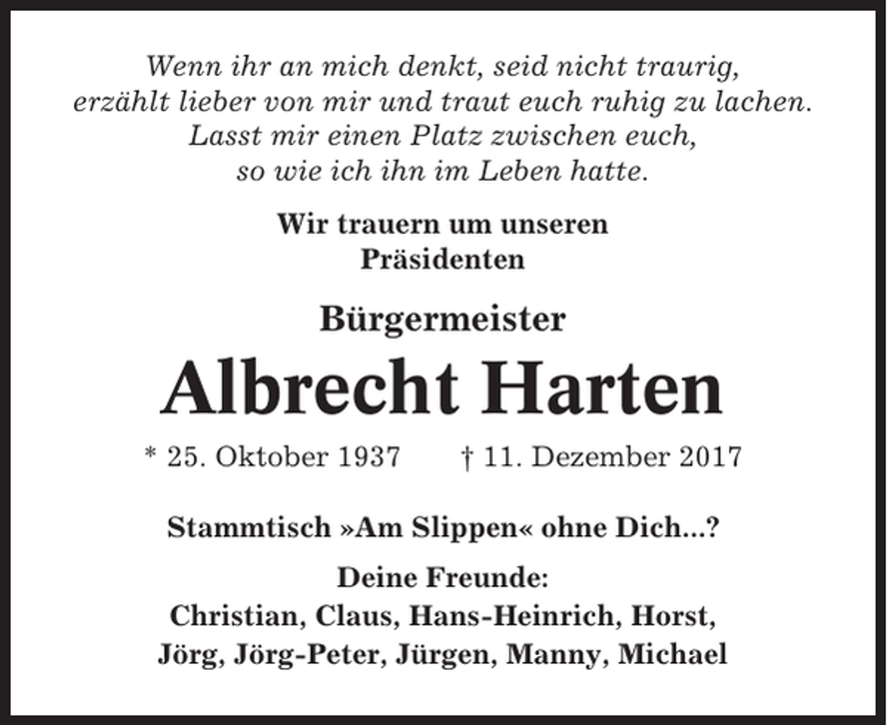 <p>Wenn ihr an mich denkt, seid nicht traurig,<br />erzählt lieber von mir und traut euch ruhig zu lachen.<br />Lasst mir einen Platz zwischen euch,<br />so wie ich ihn im Leben hatte.<br />Wir trauern um unseren<br />Präsidenten</p><p>Bürgermeister</p><p>Albrecht Harten<br />* 25. Oktober 1937</p><p>† 11. Dezember 2017</p><p>Stammtisch »Am Slippen« ohne Dich...?<br />Deine Freunde:<br />Christian, Claus, Hans-Heinrich, Horst,<br />Jörg, Jörg-Peter, Jürgen, Manny, Michael</p>