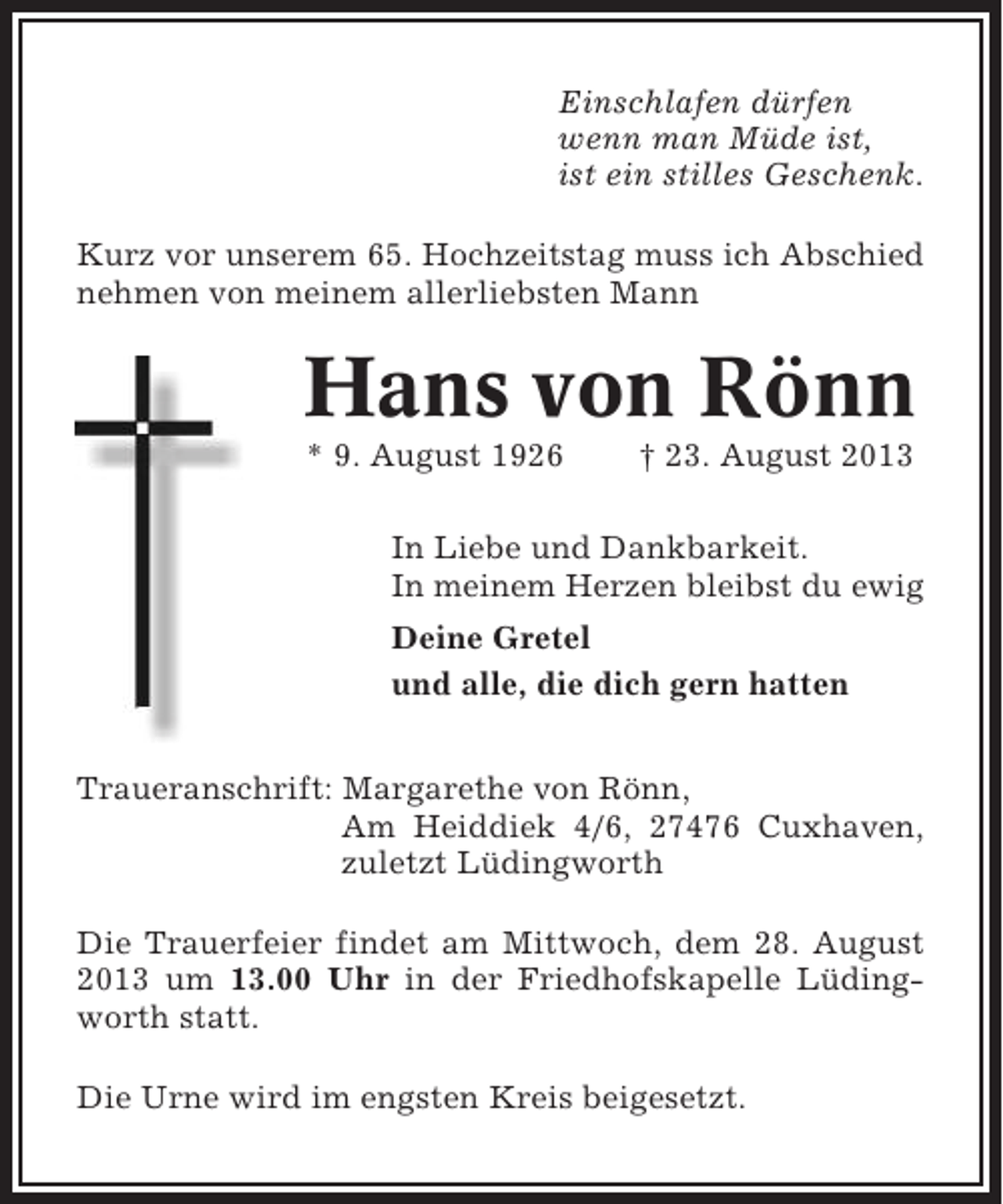 <p>Einschlafen dürfen<br />wenn man Müde ist,<br />ist ein stilles Geschenk.<br />Kurz vor unserem 65. Hochzeitstag muss ich Abschied<br />nehmen von meinem allerliebsten Mann</p><p>Hans von Rönn<br />* 9. August 1926</p><p>† 23. August 2013</p><p>In Liebe und Dankbarkeit.<br />In meinem Herzen bleibst du ewig<br />Deine Gretel<br />und alle, die dich gern hatten<br />Traueranschrift: Margarethe von Rönn,<br />Am Heiddiek 4/6, 27476 Cuxhaven,<br />zuletzt Lüdingworth<br />Die Trauerfeier findet am Mittwoch, dem 28. August<br />2013 um 13.00 Uhr in der Friedhofskapelle Lüdingworth statt.<br />Die Urne wird im engsten Kreis beigesetzt.</p>
