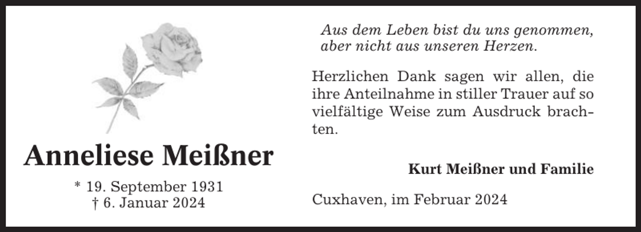 <p>Aus dem Leben bist du uns genommen,<br />aber nicht aus unseren Herzen.<br />Herzlichen Dank sagen wir allen, die<br />ihre Anteilnahme in stiller Trauer auf so<br />vielfältige Weise zum Ausdruck brachten.</p><p>Anneliese Meißner<br />* 19. September 1931<br />† 6. Januar 2024</p><p>Kurt Meißner und Familie<br />Cuxhaven, im Februar 2024</p>