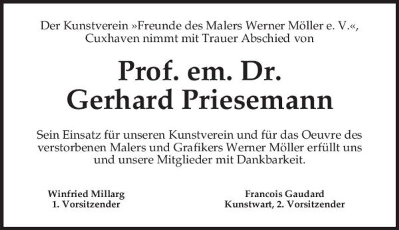 <p>Der Kunstverein »Freunde des Malers Werner Möller e. V.«, Cuxhaven nimmt mit Trauer Abschied von</p>
<p>Prof. em. Dr. Gerhard PriesemannSein Einsatz für unseren Kunstverein und für das Oeuvre des verstorbenen Malers und Grafikers Werner Möller erfüllt uns und unsere Mitglieder mit Dankbarkeit.Winfried Millarg 1. Vorsitzender Francois Gaudard Kunstwart, 2. Vorsitzender</p>