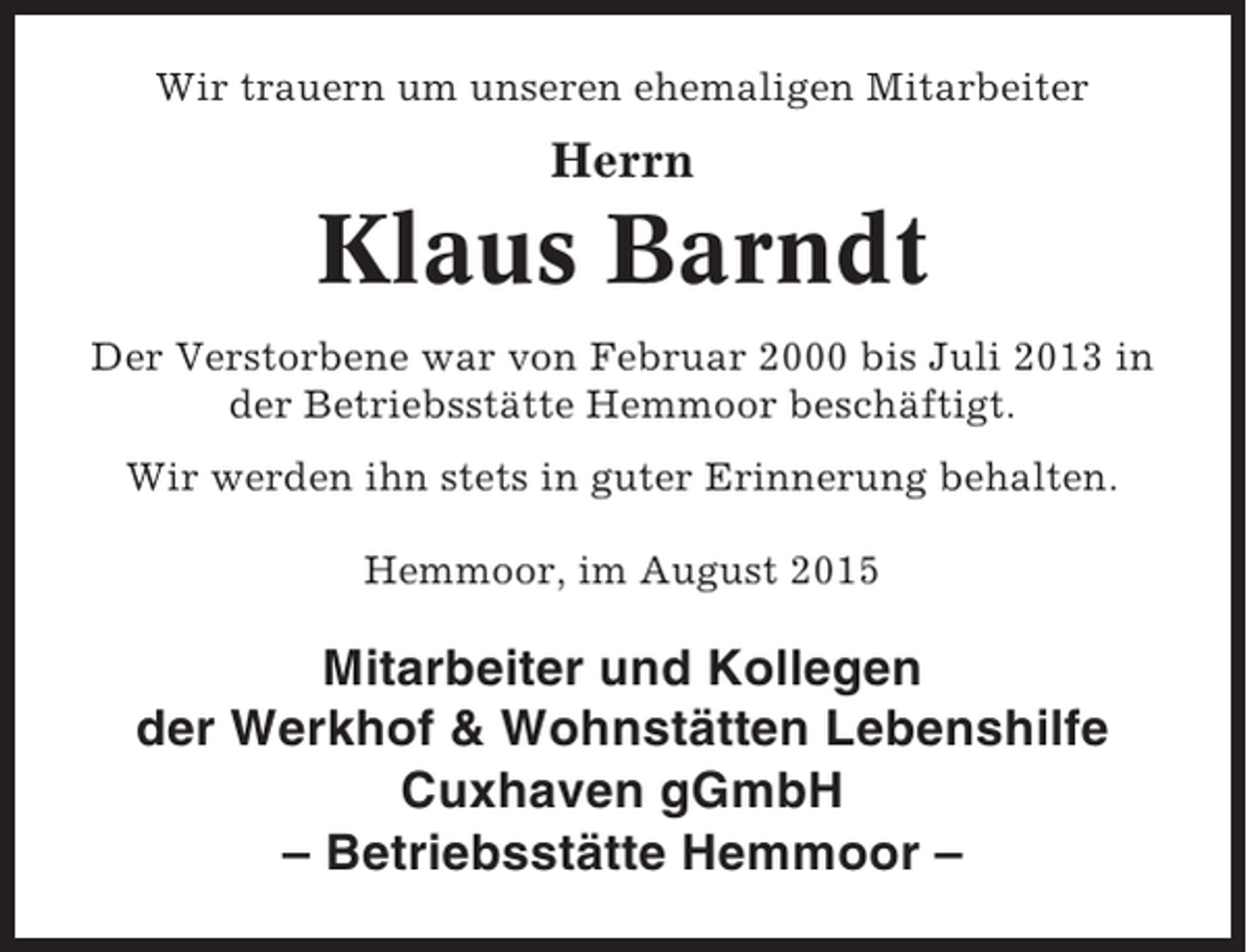 <p>Wir trauern um unseren ehemaligen Mitarbeiter</p><p>Herrn</p><p>Klaus Barndt<br />Der Verstorbene war von Februar 2000 bis Juli 2013 in<br />der Betriebsstätte Hemmoor beschäftigt.<br />Wir werden ihn stets in guter Erinnerung behalten.<br />Hemmoor, im August 2015</p><p>Mitarbeiter und Kollegen<br />der Werkhof &amp; Wohnstätten Lebenshilfe<br />Cuxhaven gGmbH<br />– Betriebsstätte Hemmoor –</p>