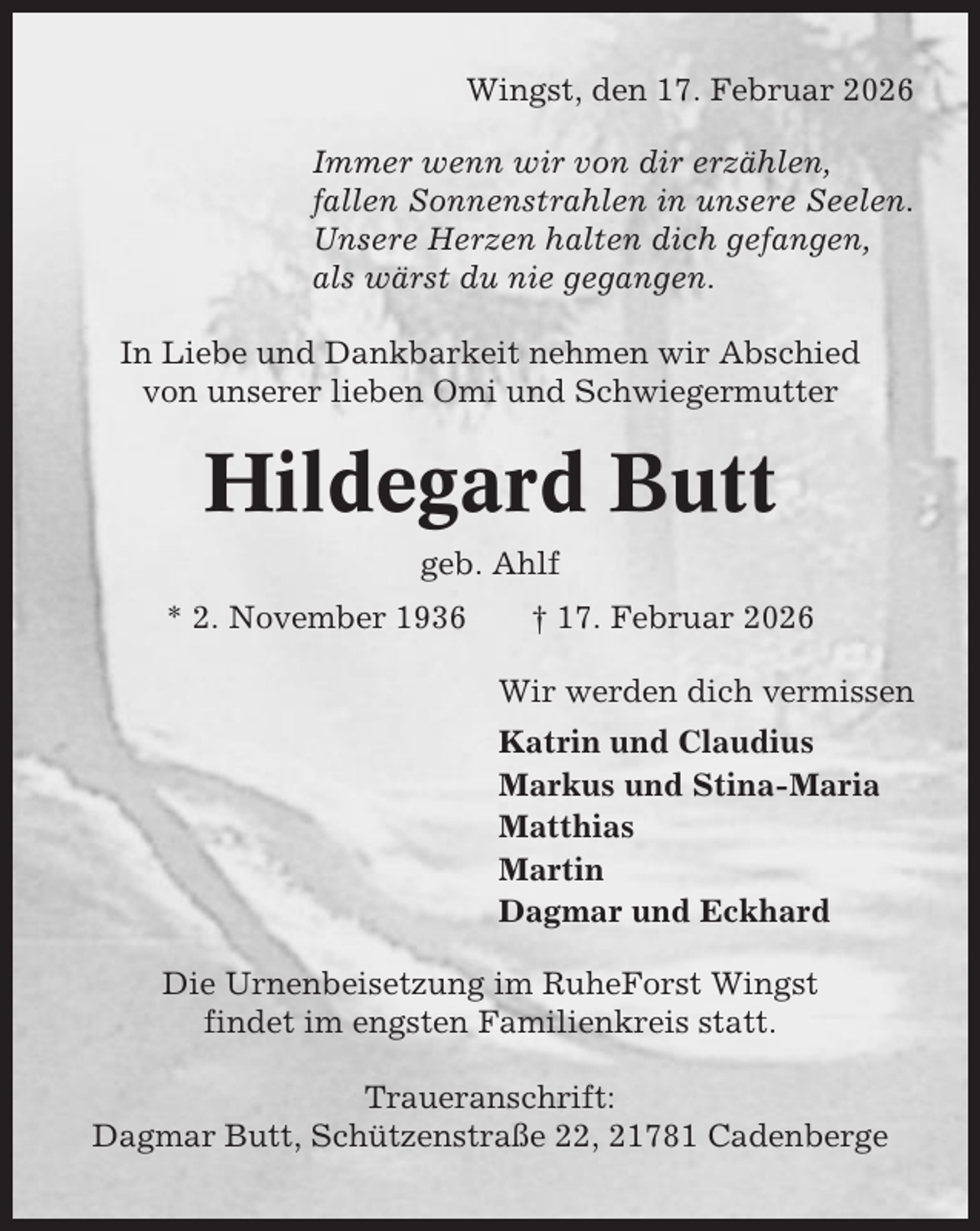 <p>Wingst, den 17. Februar 2026<br />Immer wenn wir von dir erzählen,<br />fallen Sonnenstrahlen in unsere Seelen.<br />Unsere Herzen halten dich gefangen,<br />als wärst du nie gegangen.<br />In Liebe und Dankbarkeit nehmen wir Abschied<br />von unserer lieben Omi und Schwiegermutter</p><p>Hildegard Butt<br />geb. Ahlf<br />* 2. November 1936</p><p>† 17. Februar 2026<br />Wir werden dich vermissen<br />Katrin und Claudius<br />Markus und Stina-Maria<br />Matthias<br />Martin<br />Dagmar und Eckhard</p><p>Die Urnenbeisetzung im RuheForst Wingst<br />findet im engsten Familienkreis statt.<br />Traueranschrift:<br />Dagmar Butt, Schützenstraße 22, 21781 Cadenberge</p>