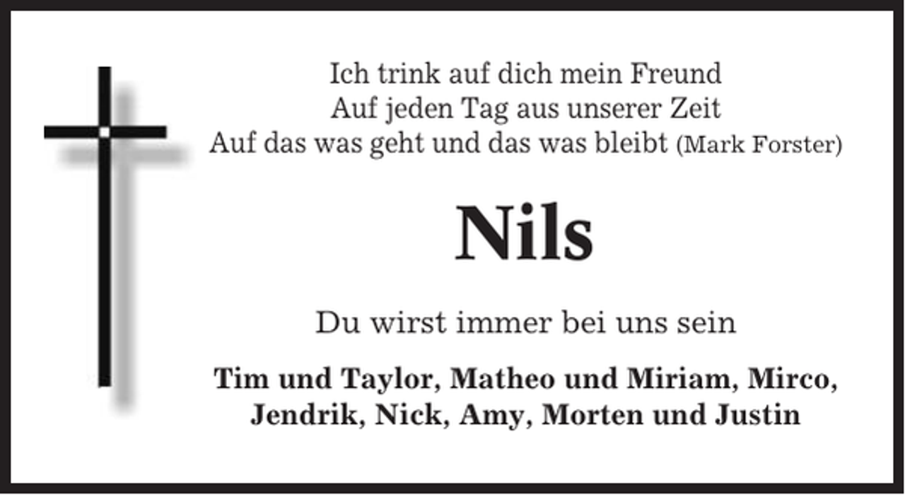 <p>Ich trink auf dich mein Freund<br />Auf jeden Tag aus unserer Zeit<br />Auf das was geht und das was bleibt (Mark Forster)</p><p>Nils<br />Du wirst immer bei uns sein<br />Tim und Taylor, Matheo und Miriam, Mirco,<br />Jendrik, Nick, Amy, Morten und Justin</p>
